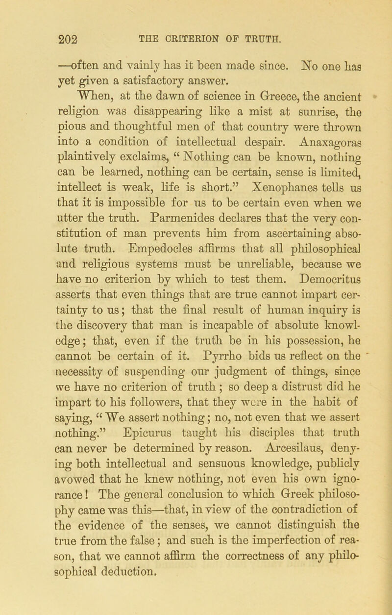 —often and vainly has it been made since. No one has yet given a satisfactory answer. When, at the dawn of science in Greece, the ancient religion was disappearing like a mist at sunrise, the pious and thoughtful men of that country were thrown into a condition of intellectual despair. Anaxagoras plaintively exclaims, “ Nothing can be known, nothing can be learned, nothing can be certain, sense is limited, intellect is weak, life is short.” Xenophanes tells us that it is impossible for us to be certain even when we utter the truth. Parmenides declares that the very con- stitution of man prevents him from ascertaining abso- lute truth. Empedocles affirms that all philosophical and religious systems must be unreliable, because we have no criterion by which to test them. Democritus asserts that even tilings that are true cannot impart cer- tainty to us; that the final result of human inquiry is the discovery that man is incapable of absolute knowl- edge ; that, even if the truth be in his possession, he cannot be certain of it. Pyrrho bids us reflect on the ' necessity of suspending our judgment of things, since we have no criterion of truth ; so deep a distrust did he impart to his followers, that they were in the habit of saying, “We assert nothing; no, not even that we assert nothing.” Epicurus taught his disciples that truth can never be determined by reason. Arcesilaus, deny- ing both intellectual and sensuous knowledge, publicly avowed that he knew nothing, not even his own igno- rance ! The general conclusion to which Greek philoso- phy came was this—that, in view of the contradiction of the evidence of the senses, we cannot distinguish the true from the false; and such is the imperfection of rea- son, that we cannot affirm the correctness of any philo- sophical deduction.