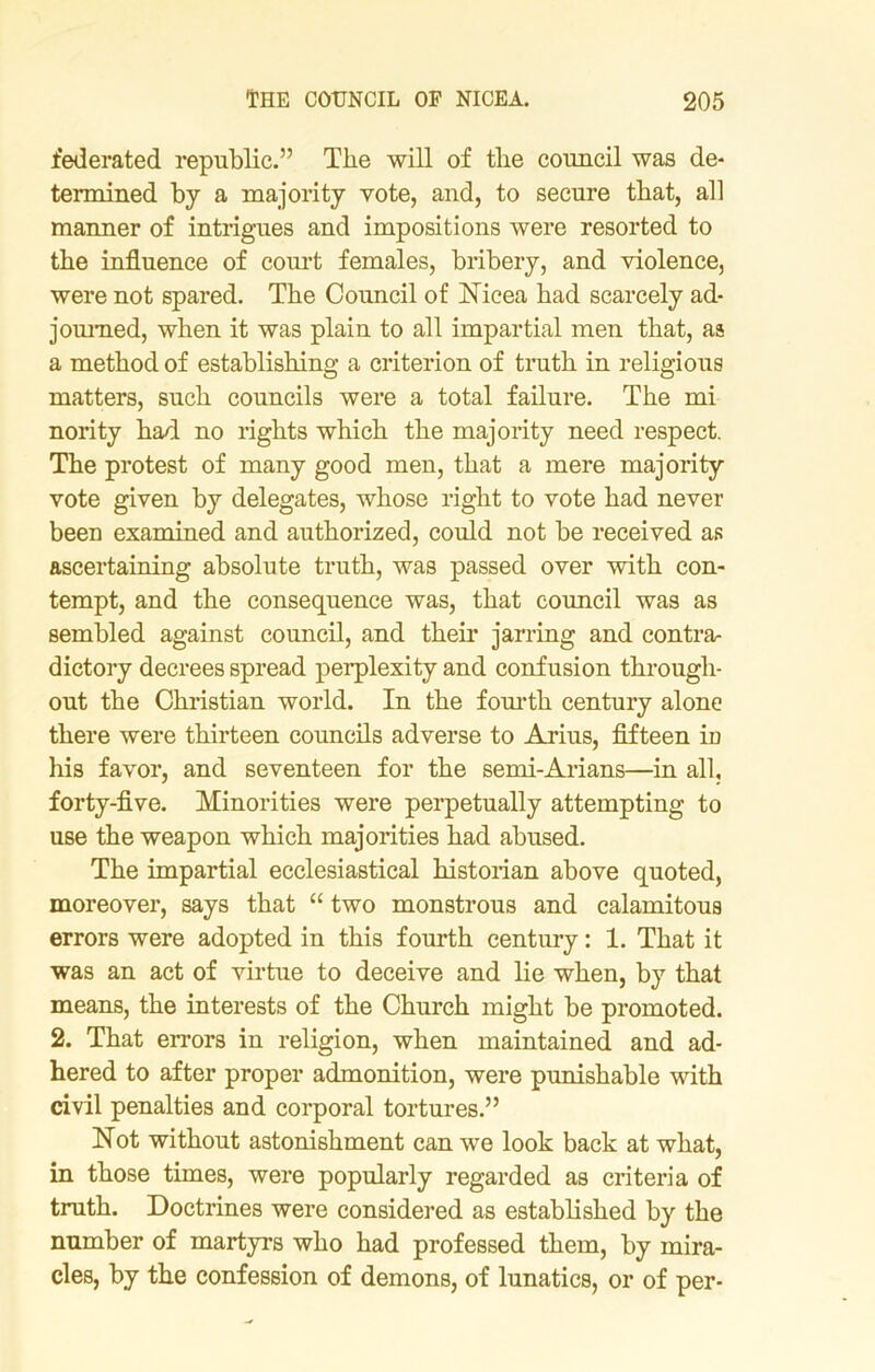 federated republic.” The will of the council was de- termined by a majority vote, and, to secure that, all manner of intrigues and impositions were resorted to the influence of court females, bribery, and violence, were not spared. The Council of Nicea had scarcely ad- journed, when it was plain to all impartial men that, as a method of establishing a criterion of truth in religious matters, such councils were a total failure. The mi nority had no rights which the majority need respect. The protest of many good men, that a mere majority vote given by delegates, whose right to vote had never been examined and authorized, could not be received as ascertaining absolute truth, was passed over with con- tempt, and the consequence was, that council was as sembled against council, and their jarring and contra- dictory decrees spread perplexity and confusion through- out the Christian world. In the fourth century alone there were thirteen councils adverse to Arius, fifteen in his favor, and seventeen for the semi-Arians—in all, forty-five. Minorities were perpetually attempting to use the weapon which majorities had abused. The impartial ecclesiastical historian above quoted, moreover, says that “ two monstrous and calamitous errors were adopted in this fourth century: 1. That it was an act of virtue to deceive and lie when, by that means, the interests of the Church might be promoted. 2. That errors in religion, when maintained and ad- hered to after proper admonition, were punishable with civil penalties and corporal tortures.” Not without astonishment can we look back at what, in those times, were popularly regarded as criteria of truth. Doctrines were considered as established by the number of martyrs who had professed them, by mira- cles, by the confession of demons, of lunatics, or of per-