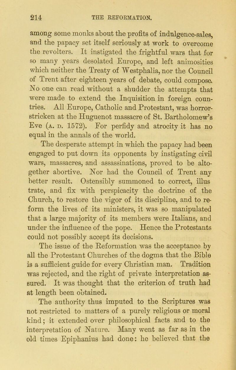 among some monks about the profits of indulgence-sales, and the papacy set itself seriously at work to overcome the revolters. It instigated the frightful wars that for so many years desolated Europe, and left animosities which neither the Treaty of Westphalia, nor the Council of Trent after eighteen years of debate, could compose. No one can read without a shudder the attempts that were made to extend the Inquisition in foreign coun- tries. All Europe, Catholic and Protestant, was horror- stricken at the Huguenot massacre of St. Bartholomew’s Eve (a. d. 1572). For perfidy and atrocity it has no equal in the annals of the world. The desperate attempt in which the papacy had been engaged to put down its opponents by instigating civil wars, massacres, and assassinations, proved to be alto- gether abortive. Nor had the Council of Trent any better result. Ostensibly summoned to correct, illus trate, and fix with perspicacity the doctrine of the Church, to restore the vigor of its discipline, and to re- form the lives of its ministers, it was so manipulated that a large majority of its members were Italians, and under the influence of the pope. Hence the Protestants could not possibly accept its decisions. The issue of the Peformation was the acceptance by all the Protestant Churches of the dogma that the Bible is a sufficient guide for every Christian man. Tradition was rejected, and the right of private interpretation as- sured. It was thought that the criterion of truth had at length been obtained. The authority thus imputed to the Scriptures was not restricted to matters of a purely religious or moral kind; it extended over philosophical facts and to the interpretation of Nature. Many went as far as in the old times Epiphanius had done: he believed that the