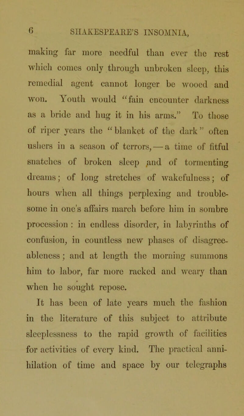 making far more needful than ever the rest which comes only through unbroken sleep, this remedial agent cannot longer be wooed and won. Youth would “fain encounter darkness as a bride and hug it in his arms.” To those of riper years the “blanket of the dark” often ushers in a season of terrors, — a time of fitful snatches of broken sleep £nd of tormenting dreams; of long stretches of wakefulness; of hours when all things perplexing and trouble- some in one’s affairs march before him in sombre procession : in endless disorder, in labyrinths of confusion, in countless new phases of disagree- ableness ; and at length the morning summons him to labor, far more racked and weary than when he sought repose. It has been of late years much the fashion in the literature of this subject to attribute sleeplessness to the rapid growth of facilities for activities of every kind. The practical anni- hilation of time and space by our telegraphs