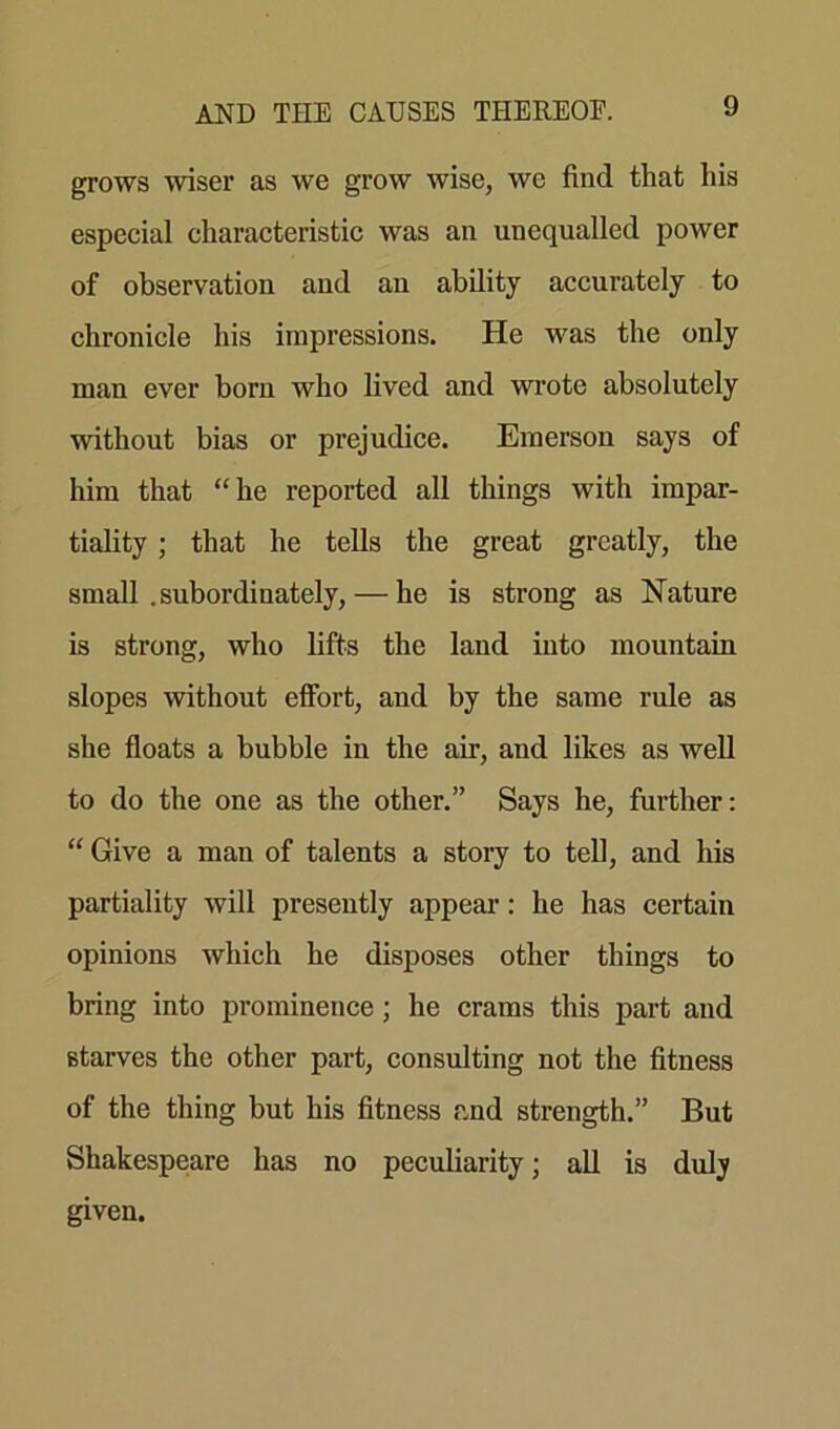 grows wiser as we grow wise, we find that his especial characteristic was an unequalled power of observation and an ability accurately to chronicle his impressions. He was the only man ever born who lived and wrote absolutely without bias or prejudice. Emerson says of him that “he reported all things with impar- tiality ; that he tells the great greatly, the small . subordinately, — he is strong as Nature is strong, who lifts the land into mountain slopes without effort, and by the same rule as she floats a bubble in the air, and likes as well to do the one as the other.” Says he, further: “ Give a man of talents a story to tell, and his partiality will presently appear: he has certain opinions which he disposes other things to bring into prominence; he crams this part and starves the other part, consulting not the fitness of the thing but his fitness and strength.” But Shakespeare has no peculiarity; all is duly given.