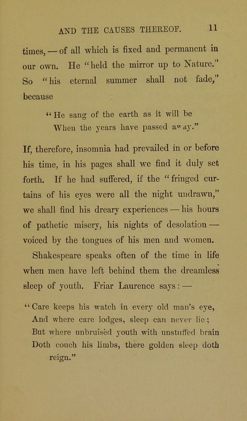 times, — of all which is fixed and permanent in our own. He “held the mirror up to Nature.” So “ his eternal summer shall not fade,” because “ He sang of the earth as it will be When the years have passed a^ay.” If, therefore, insomnia had prevailed in or before his time, in his pages shall we find it duly set forth. If he had suffered, if the “fringed cur- tains of his eyes were all the night undrawn,” we shall find his dreary experiences — his hours of pathetic misery, his nights of desolation — voiced by the tongues of his men and women. Shakespeare speaks often of the time in life when men have left behind them the dreamless sleep of youth. Friar Laurence says : — “Care keeps his watch in every old man’s eye, And where care lodges, sleep can never lie; But where unbruised youth with unstuffed brain Doth couch his limbs, there golden sleep doth reign.”