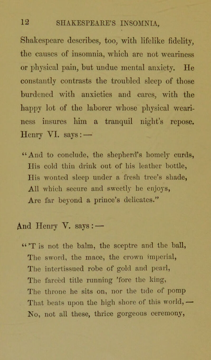 Shakespeare describes, too, with lifelike fidelity, the causes of insomnia, which are not weariness or physical pain, but undue mental anxiety. He constantly contrasts the troubled sleep of those burdened with anxieties and cares, with the happy lot of the laborer whose physical weari- ness insures him a tranquil night’s repose. Henry YI. says: — “And to conclude, the shepherd’s homely curds, Ilis cold thin drink out of his leather bottle, Ilis wonted sleep under a fresh tree’s shade, All which secure and sweetly he enjoys, Are far beyond a prince’s delicatcs.” A.nd Henry V. says: — “ ’T is not the balm, the sceptre and the hall, The sword, the mace, the crown imperial, The intertissued robe of gold and pearl, The farced title running ’fore the king, The throne he sits on, nor the tide of pomp That beats upon the high shore of this world, — No, not all these, thrice gorgeous ceremony,