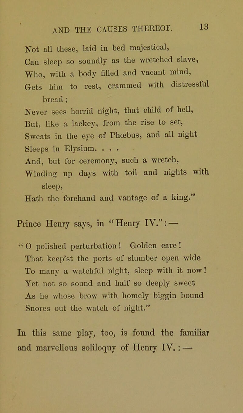 Not all these, laid in bed majestical, Can sleep so soundly as the wretched slave, Who, with a body filled and vacant mind, Gets him to rest, crammed with distressful bread; Never sees horrid night, that child of hell, But, like a lackey, from the rise to set, Sweats in the eye of Phoebus, and all night Sleeps in Elysium. . . . And, but for ceremony, such a wretch, Winding lip da}'S with toil and nights with sleep, Hath the forehand and vantage of a king.” Prince Henry says, in “Henry IY.”: — “ O polished perturbation ! Golden care ! That keep’st the ports of slumber open wide To many a watchful night, sleep with it now! Yet not so sound and half so deeply sweet As he whose brow with homely biggin bound Snores out the watch of night.” In this same play, too, is found the familiar and marvellous soliloquy of Henry IY. : —