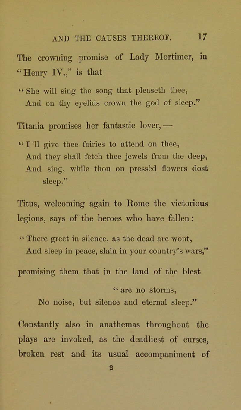 The crowning promise of Lady Mortimer, in “Henry IV.,” is that “She will sing the song that pleaseth thee, And on thy eyelids crown the god of sleep.” Titania promises her fantastic lover,— “ I ’ll give thee fairies to attend on thee, And the}' shall fetch thee jewels from the deep, And sing, while thou on pressed flowers dost sleep.” Titus, welcoming again to Rome the victorious legions, says of the heroes who have fallen: “ There greet in silence, as the dead are wont, And sleep in peace, slain in your country’s wars,” promising them that in the land of the blest “ are no storms, No noise, but silence and eternal sleep.” Constantly also in anathemas throughout the plays are invoked, as the deadliest of curses, broken rest and its usual accompaniment of 2