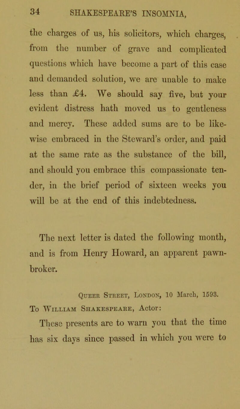 the charges of us, his solicitors, which charges, from the number of grave and complicated questions which have become a part of this case and demanded solution, we are unable to make less than £4. We should say five, but your evident distress hath moved us to gentleness and mercy. These added sums are to be like- wise embraced in the Steward’s order, and paid at the same rate as the substance of the bill, and should you embrace this compassionate ten- der, in the brief period of sixteen weeks you will be at the end of this indebtedness. The next letter is dated the following month, and is from Henry Howard, an apparent pawn- broker. Queer Street, London, 10 March, 1593. To William Shakespeare, Actor: These presents are to warn you that the time has six days since passed in which you were to