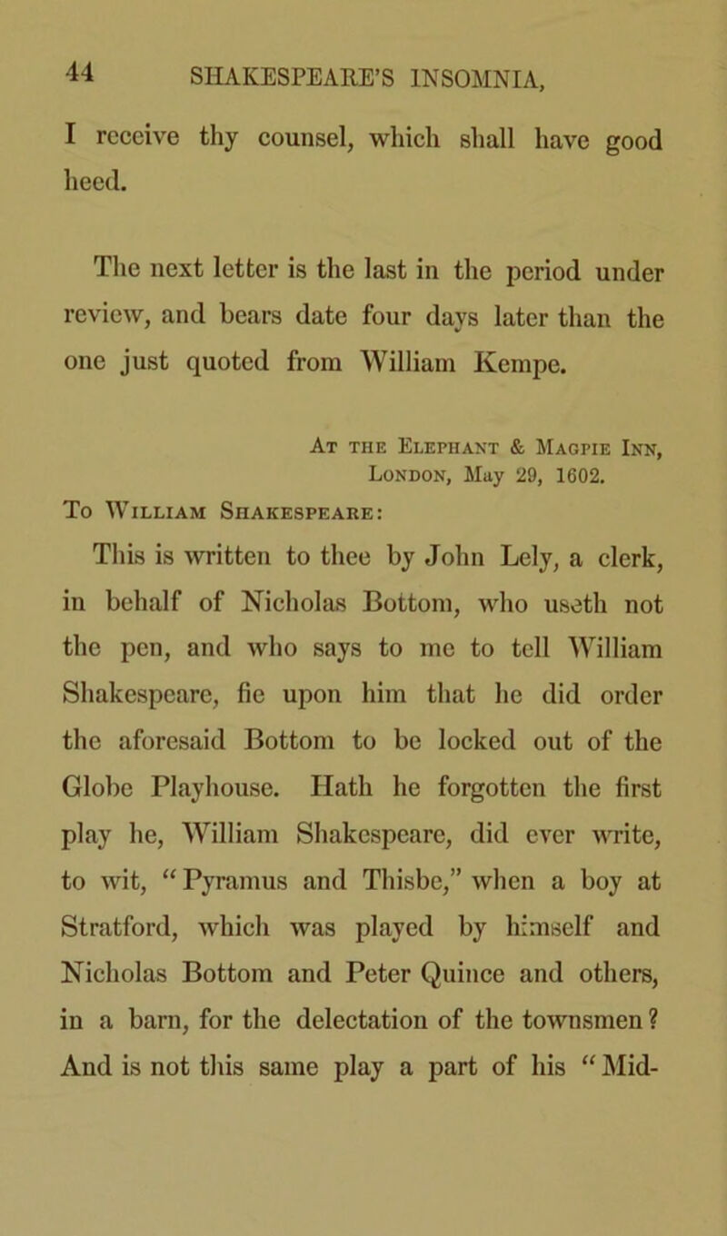 I receive thy counsel, which shall have good heed. The next letter is the last in the period under review, and bears date four days later than the one just quoted from William Kempe. At tile Elephant & Magpie Inn, London, May 29, 1602. To William Shakespeare: This is written to thee by John Lely, a clerk, in behalf of Nicholas Bottom, who useth not the pen, and who says to me to tell William Shakespeare, fie upon him that he did order the aforesaid Bottom to be locked out of the Globe Playhouse. Hath he forgotten the first play he, William Shakespeare, did ever write, to wit, “ Pyramus and Thisbc,” when a boy at Stratford, which was played by himself and Nicholas Bottom and Peter Quince and others, in a barn, for the delectation of the townsmen ? And is not this same play a part of his “ Mid-