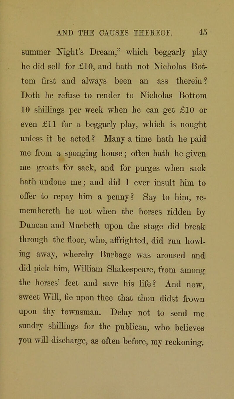 summer Night’s Dream,” which beggarly play he did sell for £10, and hath not Nicholas Bot- tom first and always been an ass therein? Doth he refuse to render to Nicholas Bottom 10 shillings per week when he can get £10 or even £11 for a beggarly play, which is nought unless it be acted ? Many a time hath he paid me from a sponging house; ofteu hath he given me groats for sack, and for purges when sack hath undone me; and did I ever insult him to offer to repay him a penny? Say to him, re- membereth he not when the horses ridden by Duncan and Macbeth upon the stage did break through the floor, who, affrighted, did run howl- ing away, whereby Burbage was aroused and cbd pick him, William Shakespeare, from among the horses’ feet and save his life? And now, sweet Will, fie upon thee that thou didst frown upon thy townsman. Delay not to send me sundry shillings for the publican, who believes you will discharge, as often before, my reckoning.