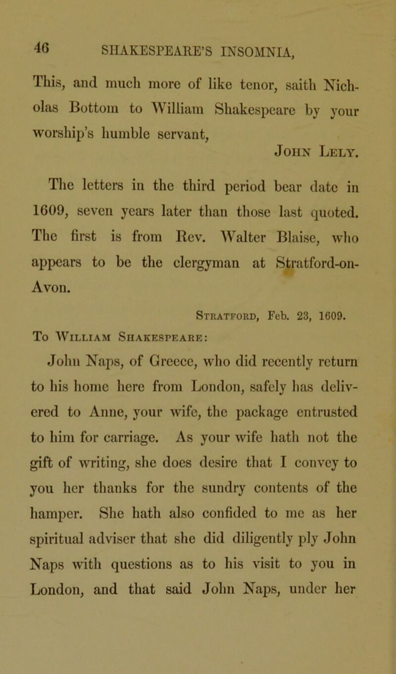 This, and much more of like tenor, saith Nich- olas Bottom to William Shakespeare by your worship’s humble servant, John Lely. The letters in the third period bear date in 1609, seven years later than those last quoted. The first is from Rev. Walter Blaise, who appears to be the clergyman at Stratford-on- Avon. Stratford, Feb. 23, 1609. To William Shakespeare: John Naps, of Greece, who did recently return to his home here from London, safely has deliv- ered to Anne, your wife, the package entrusted to him for carriage. As your wife hath not the gift of writing, she does desire that I convey to you her thanks for the sundry contents of the hamper. She hath also confided to me as her spiritual adviser that she did diligently ply John Naps with questions as to his visit to you in London, and that said John Naps, under her