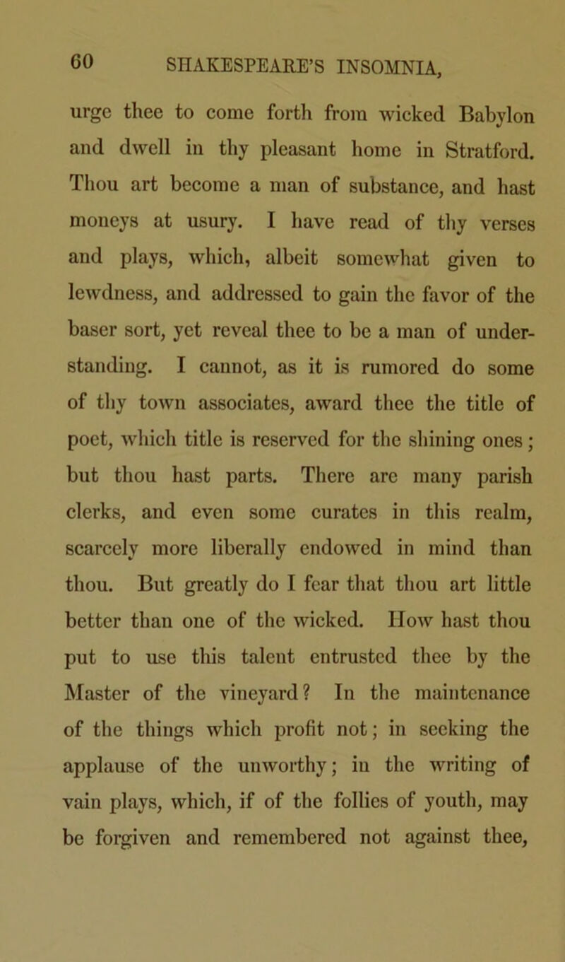 GO urge thee to come forth from wicked Babylon and dwell in thy pleasant home in Stratford. Thou art become a man of substance, and hast moneys at usury. I have read of thy verses and plays, which, albeit somewhat given to lewdness, and addressed to gain the favor of the baser sort, yet reveal thee to be a man of under- standing. I cannot, as it is rumored do some of thy town associates, award thee the title of poet, which title is reserved for the shining ones; but thou hast parts. There arc many parish clerks, and even some curates in this realm, scarcely more liberally endowed in mind than thou. But greatly do I fear that thou art little better than one of the wicked. How hast thou put to use this talent entrusted thee by the Master of the vineyard? In the maintenance of the things which profit not; in seeking the applause of the unworthy; iu the writing of vain plays, which, if of the follies of youth, may be forgiven and remembered not against thee.