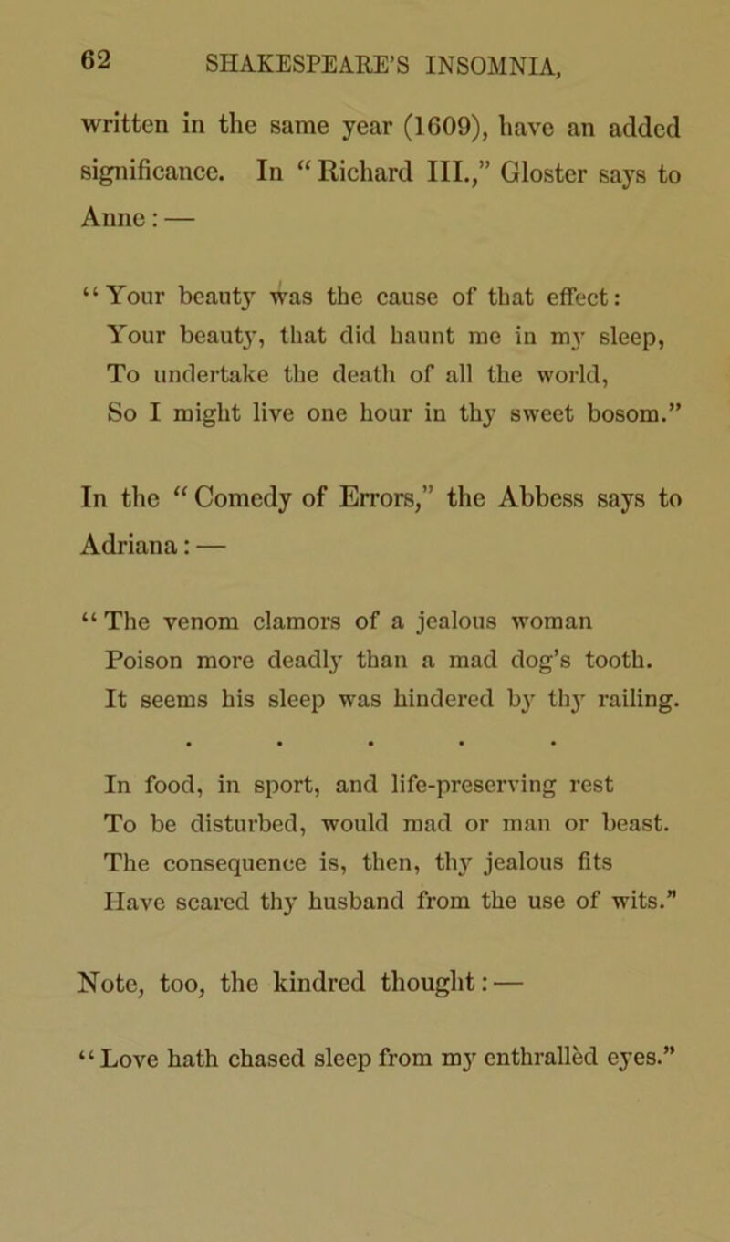 written in the same year (1609), have an added significance. In “ Richard III.,” Gloster says to Anne: — “Your beaut}- was the cause of that effect: Your beaut}', that did haunt me in my sleep, To undertake the death of all the world, So I might live one hour in thy sweet bosom.” In the “ Comedy of Errors,” the Abbess says to Adriana: — “ The venom clamors of a jealous woman Poison more deadly than a mad dog’s tooth. It seems his sleep was hindered by thy railing. In food, in sport, and life-preserving rest To be disturbed, would mad or man or beast. The consequence is, then, thy jealous fits Have scared thy husband from the use of wits.” Note, too, the kindred thought: — “Love hath chased sleep from my enthralled eyes.”