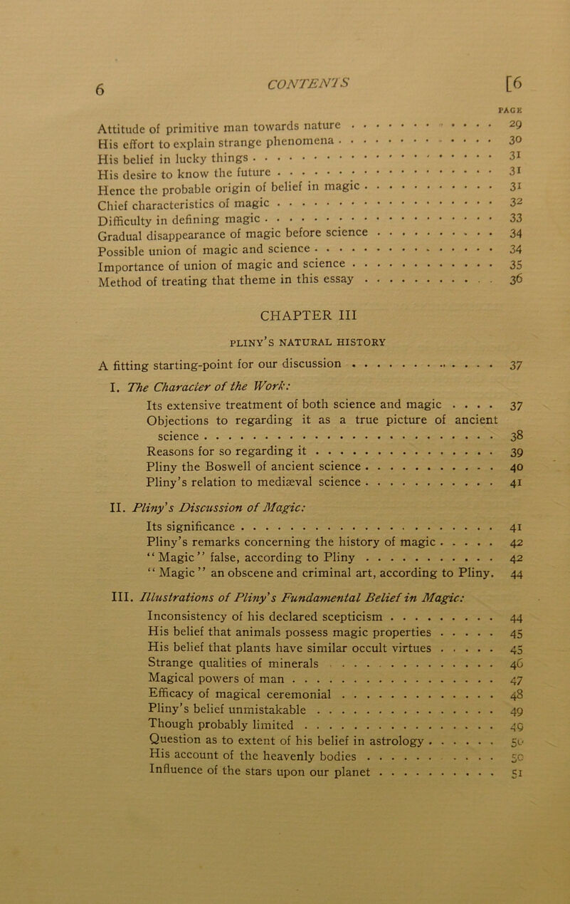 CONTEN'IS [6 PAGE Attitude of primitive man towards nature 29 His effort to explain strange phenomena 30 His belief in lucky things 3i His desire to know the future 3i Hence the probable origin of belief in magic 31 Chief characteristics of magic 32 Difficulty in defining magic 33 Gradual disappearance of magic before science 34 Possible union of magic and science 34 Importance of union of magic and science 35 Method of treating that theme in this essay 36 CHAPTER III pliny’s natural history A fitting starting-point for our discussion 37 I. The Character of the Work: Its extensive treatment of both science and magic .... 37 Objections to regarding it as a true picture of ancient science 38 Reasons for so regarding it 39 Pliny the Boswell of ancient science 40 Pliny’s relation to mediaeval science 41 II. Pliny's Discussion of Magic: Its significance 41 Pliny’s remarks concerning the history of magic 42 “Magic” false, according to Pliny 42 “ Magic ” an obscene and criminal art, according to Pliny. 44 III. Illustrations of Pliny's Fundamental Belief in Magic: Inconsistency of his declared scepticism 44 His belief that animals possess magic properties 45 His belief that plants have similar occult virtues 45 Strange qualities of minerals 46 Magical powers of man 47 Efficacy of magical ceremonial 48 Pliny’s belief unmistakable 49 Though probably limited 49 Question as to extent of his belief in astrology 50 His account of the heavenly bodies .... 50 Influence of the stars upon our planet 51