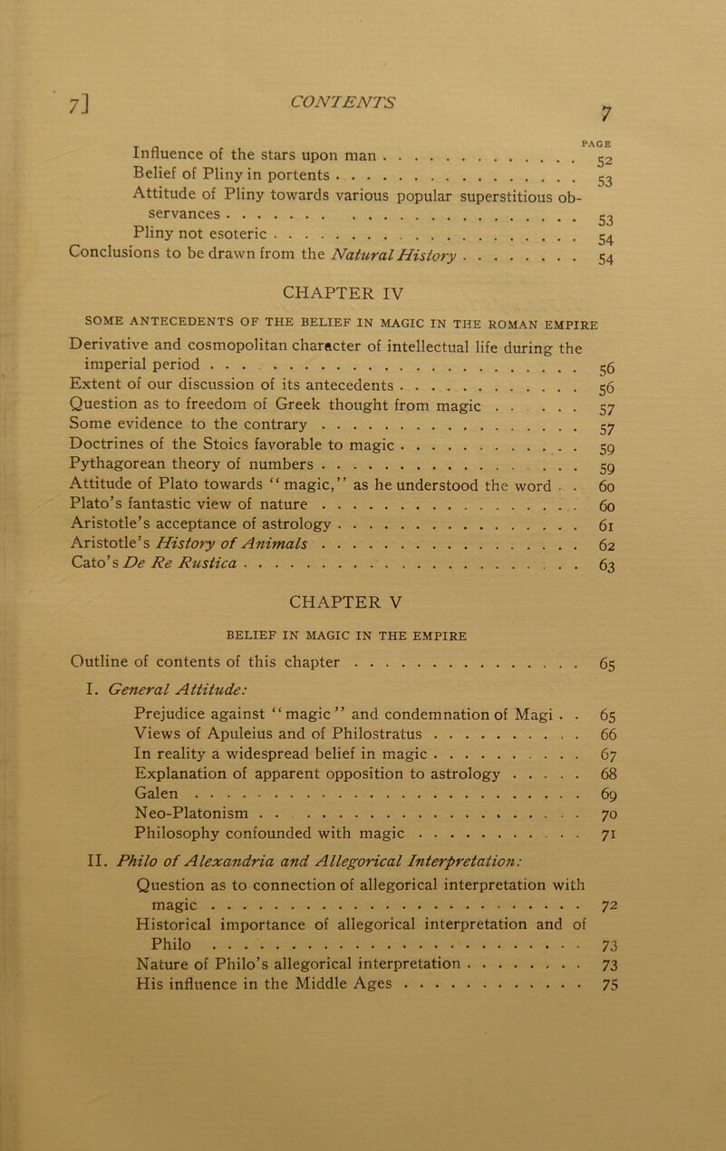 7 Influence of the stars upon man ^2 Belief of Pliny in portents ^2 Attitude of Pliny towards various popular superstitious ob- servances 23 Pliny not esoteric 24 Conclusions to be drawn from the Natural History 54 CHAPTER IV SOME ANTECEDENTS OF THE BELIEF IN MAGIC IN THE ROMAN EMPIRE Derivative and cosmopolitan character of intellectual life during the imperial period 26 Extent of our discussion of its antecedents 56 Question as to freedom of Greek thought from magic ..... 57 Some evidence to the contrary 27 Doctrines of the Stoics favorable to magic 59 Pythagorean theory of numbers 59 Attitude of Plato towards “ magic,” as he understood the word . . 60 Plato’s fantastic view of nature 60 Aristotle’s acceptance of astrology 61 Aristotle’s History of Animals 62 Czio’s De Re Rustica 63 CHAPTER V BELIEF IN MAGIC IN THE EMPIRE Outline of contents of this chapter 65 I. General Attitude: Prejudice against “ magic ” and condemnation of Magi . . 65 Views of Apuleius and of Philostratus 66 In reality a widespread belief in magic 67 Explanation of apparent opposition to astrology 68 Galen 69 Neo-Platonism . . 70 Philosophy confounded with magic 71 II. Philo of Alexandria and Allegorical Interpretatio7i: Question as to connection of allegorical interpretation with magic 72 Historical importance of allegorical interpretation and of Philo 73 Nature of Philo’s allegorical interpretation 73 His influence in the Middle Ages 75