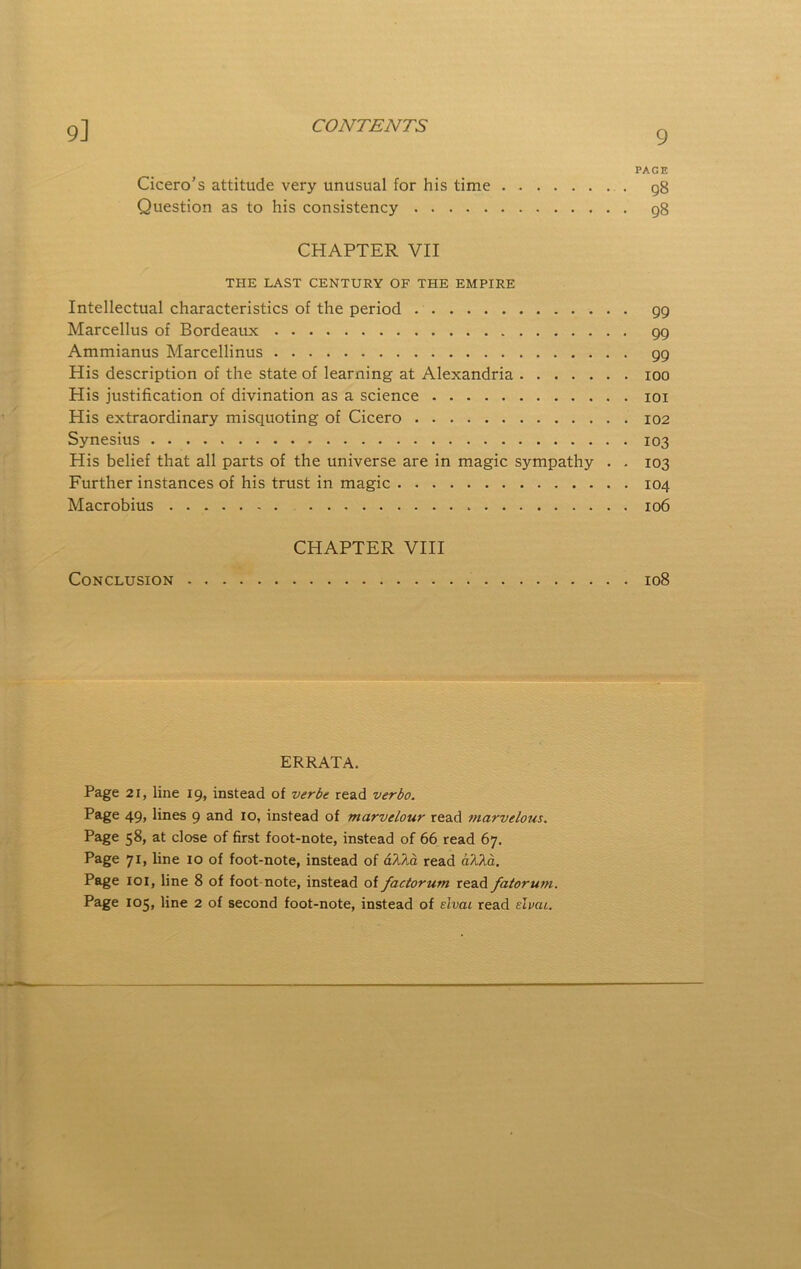9] PACE Cicero’s attitude very unusual for his time 98 Question as to his consistency g8 CHAPTER VII THE LAST CENTURY OF THE EMPIRE Intellectual characteristics of the period 99 Marcellus of Bordeaux 99 Ammianus Marcellinus 99 His description of the state of learning at Alexandria 100 His justification of divination as a science loi His extraordinary misquoting of Cicero 102 Synesius 103 His belief that all parts of the universe are in magic sympathy . . 103 Further instances of his trust in magic 104 Macrobius 106 CHAPTER VIII Conclusion 108 ERRATA. Page 21, line 19, instead of verbe read verbo. Page 49, lines 9 and 10, instead of marvelour read ?)iarvelous. Page 58, at close of first foot-note, instead of 66 read 67. Page 71, line 10 of foot-note, instead of aTJ^a read d?Ad. Page 101, line 8 of foot note, instead of factorum read fatoru7>i. Page 105, line 2 of second foot-note, instead of tlvai read tlvau