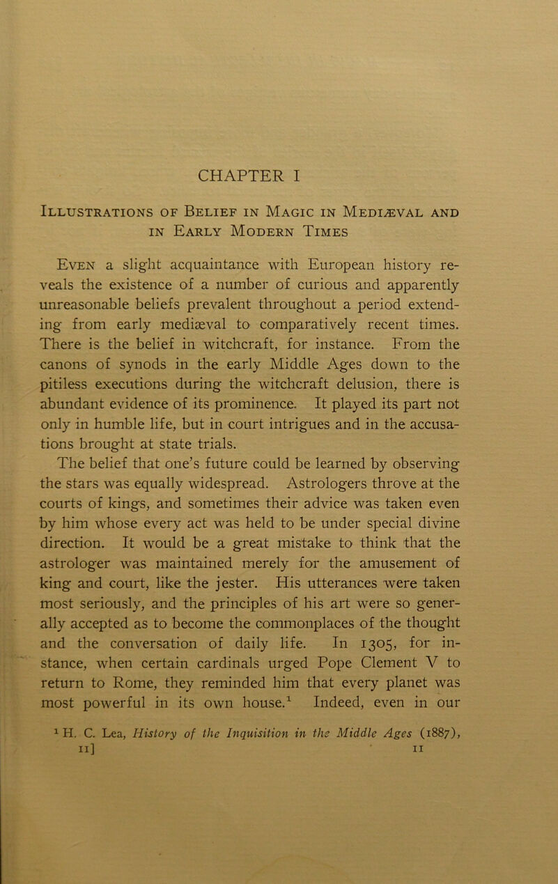 CHAPTER I Illustrations of Belief in Magic in Mediaeval and IN Early Modern Times Even a slight acquaintance with European history re- veals the existence of a number of curious and apparently unreasonable beliefs prevalent throughout a period extend- ing from early mediaeval to comparatively recent times. There is the belief in witchcraft, for instance. From the canons of synods in the early Middle Ages down to the pitiless executions during the witchcraft delusion, there is abundant evidence of its prominence. It played its part not only in humble life, but in court intrigues and in the accusa- tions brought at state trials. The belief that one’s future could be learned by observing the stars was equally widespread. Astrologers throve at the courts of kings, and sometimes their advice was taken even by him whose every act was held to be under special divine direction. It would be a great mistake to think that the astrologer was maintained merely for the amusement of king and court, like the jester. His utterances were taken most seriously, and the principles of his art were so gener- ally accepted as to become the commonplaces of the thought and the conversation of daily life. In 1305, for in- stance, when certain cardinals urged Pope Clement V to return to Rome, they reminded him that every planet was most powerful in its own house.^ Indeed, even in our ^ H. C. Lea, History of the Inquisition in the Middle Ages (1887),