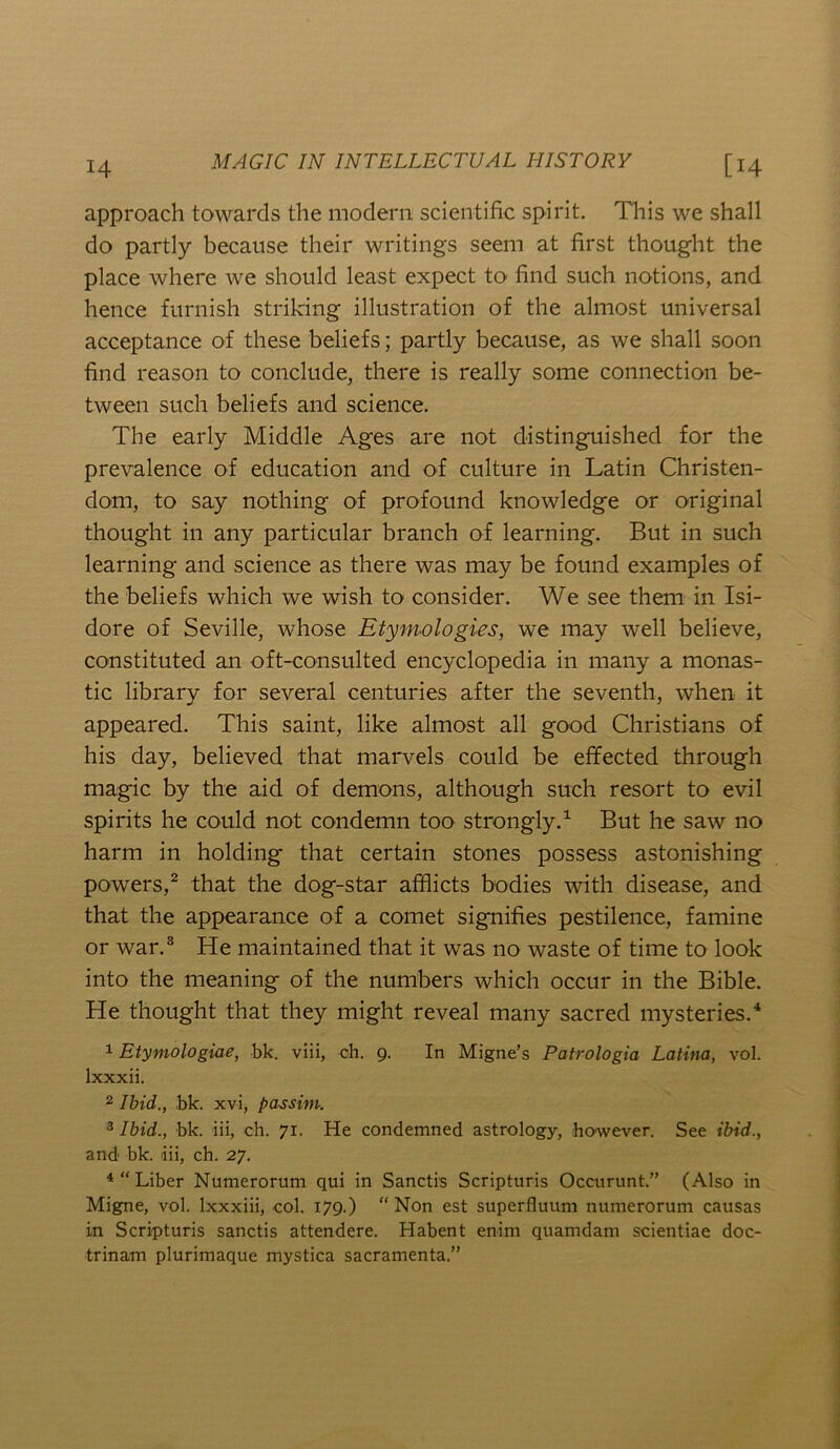 approach towards the modern scientific spirit. This we shall do partly because their writings seem at first thought the place where we should least expect to find such notions, and hence furnish striking illustration of the almost universal acceptance of these beliefs; partly because, as we shall soon find reason to conclude, there is really some connection be- tween such beliefs and science. The early Middle Ages are not distinguished for the prevalence of education and of culture in Latin Christen- dom, to say nothing of profound knowledge or original thought in any particular branch of learning. But in such learning and science as there was may be found examples of the beliefs which we wish to consider. We see them in Isi- dore of Seville, whose Etymologies, we may well believe, constituted an oft-consulted encyclopedia in many a monas- tic library for several centuries after the seventh, when it appeared. This saint, like almost all good Christians of his day, believed that marvels could be effected through magic by the aid of demons, although such resort to evil spirits he could not condemn too strongly.^ But he saw no harm in holding that certain stones possess astonishing powers,^ that the dog-star afflicts bodies with disease, and that the appearance of a comet signifies pestilence, famine or war.® He maintained that it was no waste of time to look into the meaning of the numbers which occur in the Bible. He thought that they might reveal many sacred mysteries.^ 1 Etymologiae, bk. viii, ch. 9. In Migne’s Patrologia Latina, vol. Ixxxii. 2 Ibid., bk. xvi, passim. ^ Ibid., bk. iii, ch. 71. He condemned astrology, however. See ibid., and bk. iii, ch. 27. Liber Numerorum qui in Sanctis Scripturis Occurunt.” (Also in Migne, vol. Ixxxiii, col. 179.) “ Non est superfluum numerorum causas in Scripturis sanctis attendere. Habent enim quamdam scientiae doc- trinam plurimaque mystica sacramenta.”