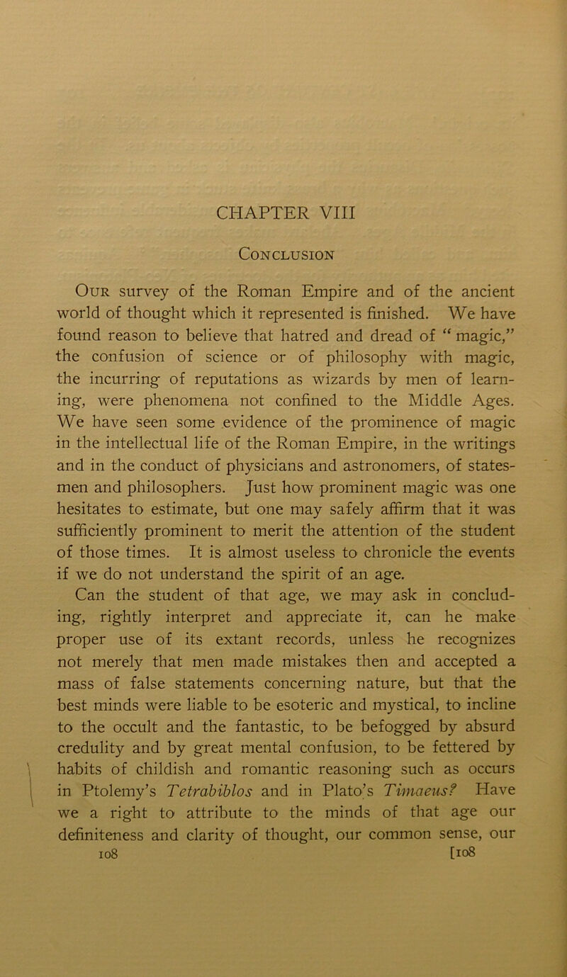CHAPTER VIII Conclusion Our survey of the Roman Empire and of the ancient world of thought which it represented is finished. We have found reason to believe that hatred and dread of “ magic,” the confusion of science or of philosophy with magic, the incurring of reputations as wizards by men of learn- ing, were phenomena not confined to the Middle Ages. We have seen some evidence of the prominence of magic in the intellectual life of the Roman Empire, in the writings and in the conduct of physicians and astronomers, of states- men and philosophers. Just how prominent magic was one hesitates to estimate, but one may safely affirm that it was sufficiently prominent to merit the attention of the student of those times. It is almost useless to chronicle the events if we do not understand the spirit of an age. Can the student of that age, we may ask in conclud- ing, rightly interpret and appreciate it, can he make proper use of its extant records, unless he recognizes not merely that men made mistakes then and accepted a mass of false statements concerning nature, but that the best minds were liable to be esoteric and mystical, to incline to the occult and the fantastic, to be befogged by absurd credulity and by great mental confusion, to be fettered by habits of childish and romantic reasoning such as occurs in Ptolemy’s Tetrahiblos and in Plato’s Timaeus? Have we a right to attribute to the minds of that age our definiteness and clarity of thought, our common sense, our io8 [io8