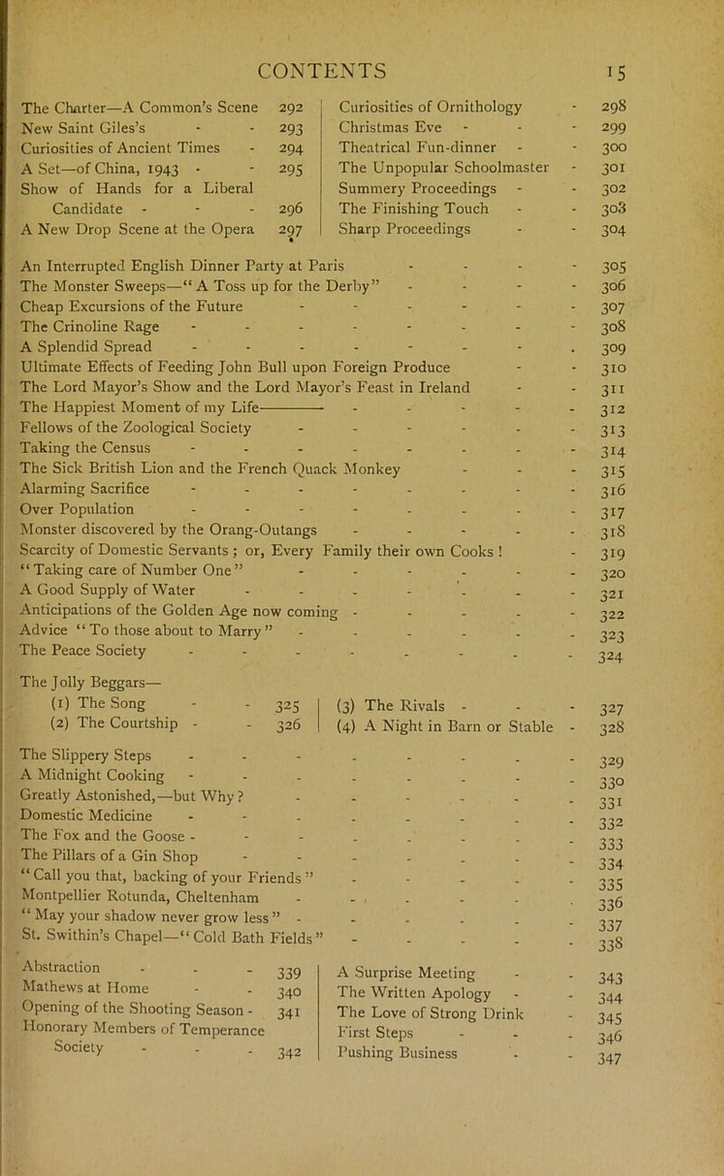 The Charter—A Common’s Scene 292 New Saint Giles’s - - 293 Curiosities of Ancient Times - 294 A Set—of China, 1943 - - 295 Show of Hands for a Liberal Candidate - 296 A New Drop Scene at the Opera 297 Curiosities of Ornithology - 29S Christmas Eve - - - 299 Theatrical Fun-dinner - - 300 The Unpopular Schoolmaster - 301 Summery Proceedings - - 302 The Finishing Touch - - 308 Sharp Proceedings - - 304 An Interrupted English Dinner Party at Paris The Monster Sweeps—“A Toss up for the Derby” Cheap Excursions of the Future .... The Crinoline Rage ------ A Splendid Spread ...... Ultimate Effects of Feeding John Bull upon Foreign Produce The Lord Mayor’s Show and the Lord Mayor’s Feast in Ireland The Happiest Moment of my Life Fellows of the Zoological Society - Taking the Census ...... The Sick British Lion and the French Quack Monkey Alarming Sacrifice ------ Over Population ------ Monster discovered by the Orang-Outangs - Scarcity of Domestic Servants ; or, Every Family their own Cooks ! “ Taking care of Number One ” .... A Good Supply of Water Anticipations of the Golden Age now coming - Advice “ To those about to Marry ” .... The Peace Society ----.. The J oily Beggars— (1) The Song - - 325 (3) The Rivals - (2) The Courtship - - 326 (4) A Night in Barn or Stable - The Slippery Steps A Midnight Cooking --...... Greatly Astonished,—but Why? ...... Domestic Medicine The Fox and the Goose The Pillars of a Gin Shop “ Call you that, backing of your Friends ”---.. Montpellier Rotunda, Cheltenham - - , . “ May your shadow never grow less ” ---... St. Swithin’s Chapel—“ Cold Bath Fields ” - Abstraction Mathews at Home Opening of the Shooting Season - Honorary Members of Temperance Society 339 340 341 342 A Surprise Meeting The Written Apology The Love of Strong Drink First Steps Pushing Business 305 306 307 30S 3°9 310 311 312 313 314 315 316 317 3iS 319 320 321 322 323 324 327 328 329 330 331 332 333 334 335 336 337 33S 343 344 345 346 347