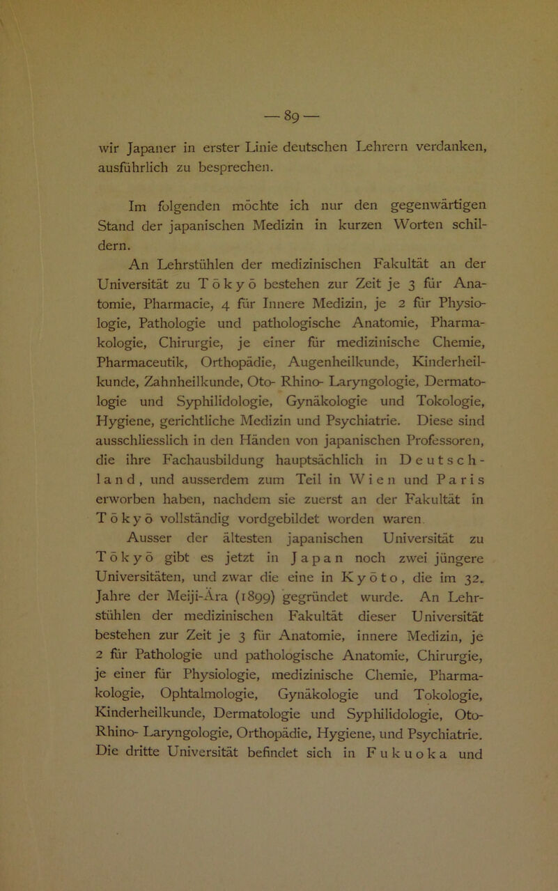 wir Japaner in erster Linie deutschen Lehrern verdanken, ausfiihrlich zu besprechen. Im folgenden mochte ich nur den gegenwartigen Stand der japanischen Medizin in kurzen Worten schil- dern. An Lehrstiihlen der medizinischen Fakultat an der Universitat zu Tokyo bestehen zur Zeit je 3 fiir Ana- tomie, Pharmacie, 4 flir Innere Medizin, je 2 fiir Physio- logie, Pathologie und pathologische Anatomie, Pharma- kologie, Chirurgie, je einer fiir medizinische Chemie, Pharmaceutik, Orthopadie, Augenheilkunde, Kinderheil- kunde, Zahnheilkunde, Oto- Rhino- Laryngologie, Dermato- logie und Syphilidologie, Gynakologie und Tokologie, Hygiene, gerichtliche Medizin und Psychiatrie. Diese sind ausschliesslich in den Handen von japanischen Professoren, die ihre Fachausbildung hauptsachlich in Deutsch- land, und ausserdem zum Teil in Wien und Paris erworben haben, nachdem sie zuerst an der P'akultat in Tokyo vollstandig vordgebildet Worden waren Ausser der altesten japanischen Universitat zu Tokyo gibt es jetzt in Japan noch zwei jiingere Universitaten, und zwar die eine in Kyoto, die im 32. Jahre der Meiji-Ara (1899) gegriindet wurde. An Lehr- stiililen der medizinischen Fakultat dieser Universitat bestehen zur Zeit je 3 fur Anatomie, innere Medizin, je 2 fiir Pathologie und pathologische Anatomie, Chirurgie, je einer fiir Physiologie, medizinische Chemie, Pharma- kologie, Ophtalmologie, Gynakologie und Tokologie, Kinderheilkunde, Dermatologie und Sypliilidologie, Oto- Rhino- Laryngologie, Orthopadie, Hygiene, und Psychiatrie. Die dritte Universitat befindet sich in Fukuoka und