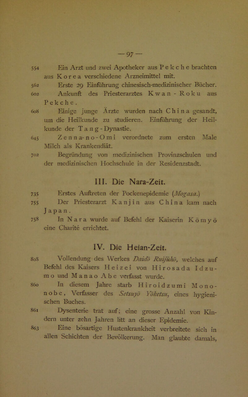 554 Ein Arzt imd zvvei Apotheker aus P e k c h e brachten aus Korea verschiedene Arzneimittel mit. 562 Erste 29 Einfiihrung chinesisch-medizinischer Bucher. 602 Ankunft des Priesterarztes K w a n - R o k u aus P e k c h e . 608 Einige junge Arzte wurden nach China gesandt, um die Heilkuiide zu studieren. Einfiihrung der Heil- kunde der Tang- Dynastie. 645 Z e n n a- n o - O m i verordnete zum ersten Male Milch als Krankendiat. 702 Begriindung von inedizinischen Provinzschulen und der inedizinischen Hochschule in der Residenzstadt. III. Die Nara-Zeit. 735 Plrstes Auftreten der Pockenepidemie {Mogasa^ 755 Der Priesterarzt K a n j i n aus China kam nach Japan. 758 In N a r a wurde auf Befehl der Kaiserin K 5 m y 6 eine Charite errichtet. IV. Die Heian-Zeit. 80S Vollendung des Werkes Daidd Ruijuhd, welches auf Befehl des Kaisers H e i z e i von Hirosada Idzu- m o und M a n a o Abe verfasst wurde. 860 In diesem Jahre starb H i r o i d z u m i M o no- no b e , Verfasser des Setsuyo Yoketsu, eines hygieni- schen Buches. 861 Dysenteric trat auf; eine grosse Anzahl von Kin- dern unter zehn Jahren litt an dieser Epidemic. 863 Eine bosartige Hustenkrankheit verbreitete sich in alien Schichten der Bevolkerung. Man glaubte danials,