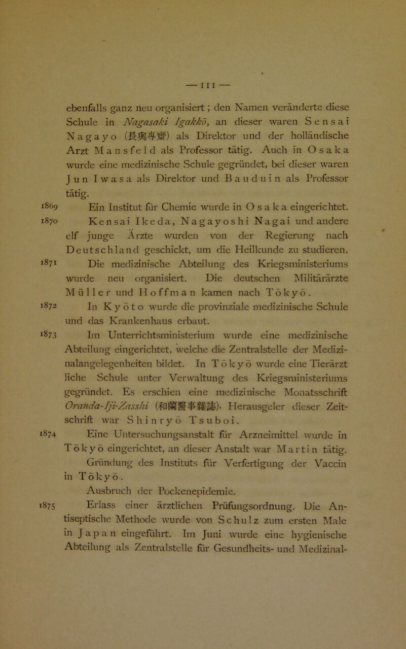 ebenfalls ganz neu organisiert; den Namen veranderte diese Schule in Nagasaki Igakko, an dieser waren S e n s a i Nagayo als Direktor und der hollandische Arzt M a n s f e 1 d als Professor tatig. Auch in Osaka wurde eine medizinische Schule gegriindet, bei dieser waren J u n I w a s a als Direktor und B a u d u i n als Professor tatig. 1869 Institut ftir Chemie wurde in Osaka eingerichtet. 1870 Kensai Ikeda, Nagayoshi Nagai und andere elf junge Arzte wurden von der Regierung nach Deutschland geschickt, um die Heilkunde zu studieren. **71 Die medizinische Abteilung des Kriegsministeriums wurde neu organisiert. Die deutschen Militararzte Muller und H o f f m a n kamen nach Tokyo. 1872 In Kyoto wurde die provinziale medizinische Schule und das Krankenhaus erbaut. 1873 Im Unterrichtsmini-sterium wurde eine medizinische Abteilung eingerichtet, welche die Zentralstelle der Medizi- nalangclegenheiten bildet. In T6ky5 wurde eine Tierarzt liche Schule unter Verwaltung des Kriegsministeriums gegriindet. Es erschien eine medizinische Monatsschiift Omnda-Iji-ZassJii Herausgeler dieser Zeit- schrift war Shinryo Tsuboi. 1874 Eine Untersuchungsanstalt fur Arzneimittel wurde in Tokyo eingenchtet, an dieser Anstalt war Martin tatig. Giiindung des Instituts Eir Verfertigung der Vaccin in Tokyo. Ausbruch der Pockenepidemie. 1875 Erlass einer arztlichen Priifungsordnung. Die An- tiseptische Methode wurde von Schulz zum ersten Male in Japan eingeEihrt. Im Juni wurde eine hygienische Abteilung als Zentralstelle fiir Gesundheits- und Medizinal-