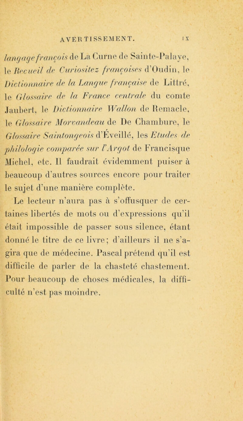 AVER TI SS EM EN T. i x langage francois de La Curne de Sainte-Palaye, le Recueil de Curiositez françaises d’Oudin, le Dictionnaire de la Langue française de Littré, le Glossaire de la France centrale du comte Jaubert, le Dictionnaire Wallon de Kemacle, le Glossaire Morvandeau de De Chambure, le r Glossaire Saintongeois d’Eveillé, les Etudes de philologie comparée sur iArgot de Francisque Michel, etc. Il faudrait évidemment puiser à beaucoup d’autres sources encore pour traiter le sujet d’une manière complète. Le lecteur n’aura pas à s’offusquer de cer- taines libertés de mots ou d’expressions qu’il était impossible de passer sous silence, étant donné le titre de ce livre; d’ailleurs il ne s’a- gira que de médecine. Pascal prétend qu'il est difficile de parler de la chasteté chastement. Pour beaucoup de choses médicales, la diffi- culté n’est pas moindre.