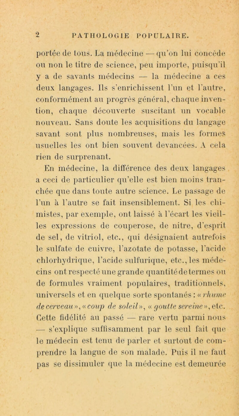 portée de tous. La médecine — qu’on lui concède ou non le titre de science, peu importe, puisqu'il y a de savants médecins — la médecine a ces deux langages. Ils s’enrichissent l’un et l’autre, conformément au progrès général, chaque inven- tion, chaque découverte suscitant un vocable nouveau. Sans doute les acquisitions du langage savant sont plus nombreuses, mais les formes usuelles les ont bien souvent devancées. A cela rien de surprenant. En médecine, la différence des deux langages a ceci de particulier qu’elle est bien moins tran- chée que dans toute autre science. Le passage de l’un à l’autre se fait insensiblement. Si les chi- mistes, par exemple, ont laissé à l’écart les vieil- les expressions de couperose, de nitre, d’esprit de sel, de vitriol, etc., qui désignaient autrefois le sulfate de cuivre, l’azotate de potasse, l’acide chlorhydrique, l’acide sulfurique, etc., les méde- cins ont respecté une grande quantité de termes ou de formules vraiment populaires, traditionnels, universels et en quelque sorte spontanés : « rhume de cerveau», «coup de soleil», « goutte sereine», oie.. Cette fidélité au passé — rare vertu parmi nous •— s’explique suffisamment par le seul fait que le médecin est tenu de parler et surtout de com- prendre la langue de son malade. Puis il ne faut pas se dissimuler que la médecine est demeurée