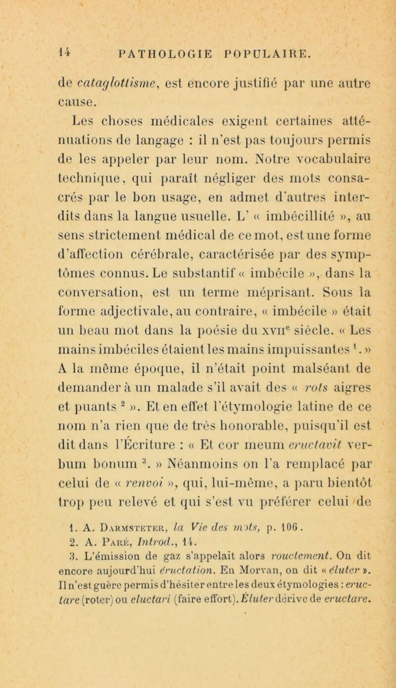 de cataglotlisme, est encore justifié par une autre cause. Les choses médicales exigent certaines atté- nuations de langage : il n’est pas toujours permis de les appeler par leur nom. Notre vocabulaire technique, qui paraît négliger des mots consa- crés par le bon usage, en admet d'autres inter- dits dans la langue usuelle. L’ « imbécillité », au sens strictement médical de ce mot, est une forme d’affection cérébrale, caractérisée par des symp- tômes connus. Le substantif « imbécile », dans la conversation, est un terme méprisant. Sous la forme adjectivale, au contraire, « imbécile » était un beau mot dans la poésie du xvnc siècle. « Les mains imbéciles étaient les mains impuissantes1. » A la même époque, il n’était point malséant de demander à un malade s’il avait des « rots aigres et puants 2 ». Et en effet l’étymologie latine de ce nom n’a rien que de très honorable, puisqu’il est dit dans l’Ecriture : « Et cor meum eructavit ver- bum bonum y. » Néanmoins on l’a remplacé par celui de « renvoi », qui, lui-même, a paru bientôt trop peu relevé et qui s’est vu préférer celui de 1. A. Darmsteter, la Vie des mots, p. 106. 2. A. Paré, Introd., 14. 3. L'émission de gaz s’appelait alors rouctement. On dit encore aujourd’hui éructation. En Morvan, on dit « élu ter ». Il n’est guère permis d’hésiter entre les deux étymologies : eruc- tare (roter) ou eluctari (faire effort). Éluter dérive de eructare.