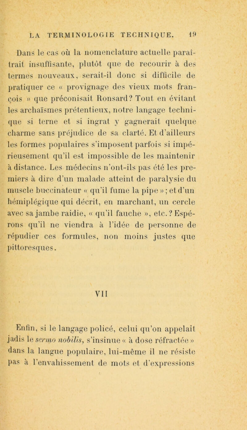 Dans le cas où la nomenclature actuelle paraî- trait insuffisante, plutôt que de recourir à des termes nouveaux, serait-il donc si difficile de pratiquer ce « provignage des vieux mots fran- çois » que préconisait Ronsard? Tout en évitant les archaïsmes prétentieux, notre langage techni- que si terne et si ingrat y gagnerait quelque charme sans préjudice de sa clarté. Et d’ailleurs les formes populaires s’imposent parfois si impé- rieusement qu’il est impossible de les maintenir à distance. Les médecins n’ont-ils pas été les pre- miers à dire d’un malade atteint de paralysie du muscle bu-ccinateur « qu’il fume la pipe » ; et d’un hémiplégique qui décrit, en marchant, un cercle avec sa jambe raidie, « qu’il fauche », etc.? Espé- rons qu’il ne viendra à l’idée de personne de répudier ces formules, non moins justes que pittoresques. VU Enfin, si le langage policé, celui qu’on appelait jadis le sermo nobilis, s’insinue « à dose réfractée » dans la langue populaire, lui-même il ne résiste pas à l’envahissement de mots et d’expressions