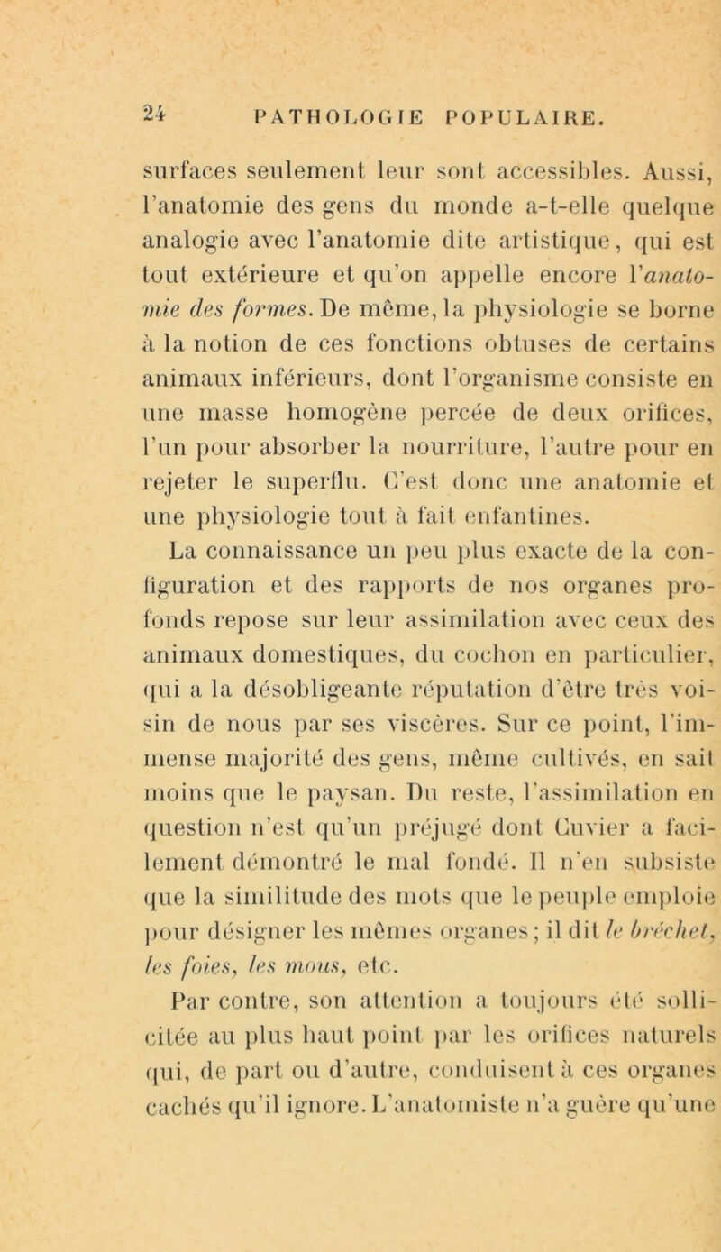 surfaces seulement leur sont accessibles. Aussi, l’anatomie des gens du monde a-t-elle quelque analogie avec l’anatomie dite artistique, qui est tout extérieure et qu’on appelle encore Y anato- mie des formes. De môme, la physiologie se borne à la notion de ces fonctions obtuses de certains animaux inférieurs, dont l’organisme consiste en une masse homogène percée de deux orifices, l’un pour absorber la nourriture, l’autre pour en rejeter le superflu. C’est donc une anatomie et une physiologie tout à fait enfantines. La connaissance un peu plus exacte de la con- figuration et des rapports de nos organes pro- fonds repose sur leur assimilation avec ceux des animaux domestiques, du cochon en particulier, qui a la désobligeante réputation d’être très voi- sin de nous par ses viscères. Sur ce point, l'im- mense majorité des gens, même cultivés, en sait moins que le paysan. Du reste, l’assimilation en question n’est qu’un préjugé dont Cuvier a faci- lement démontré le mal fondé. 11 n’en subsiste <[ue la similitude des mots que le peuple emploie pour désigner les mêmes organes ; il dit le bréchet, les foies, les mous, etc. Par contre, son attention a toujours été solli- citée au plus haut point par les orifices naturels qui, de part ou d’autre, conduisent à ces organes cachés qu’il ignore. L’anatomiste n’a guère qu’une