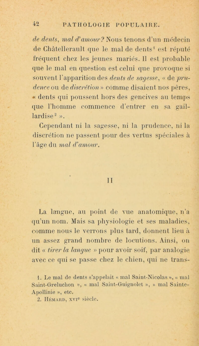 de dents, mal d'amour? Nous tenons d’un médecin de Ghâtellerault que le mal de dents1 est réputé fréquent chez les jeunes mariés. Il est probable que le mal en question est celui que provoque si souvent l’apparition des dents de sagesse, « de pru- dence ou de discrétion » comme disaient nos pères, « dents qui poussent hors des gencives au temps que l’homme commence d’entrer en sa gail- lardise2 ». Cependant ni la sagesse, ni la prudence, ni la discrétion ne passent pour des vertus spéciales à l’âge du mal d'amour. Il La langue, au point de vue anatomique, n’a qu’un nom. Mais sa physiologie et ses maladies, comme nous le verrons plus tard, donnent lieu à un assez grand nombre de locutions. Ainsi, on dit « tirer la langue » pour avoir soif, par analogie avec ce qui se passe chez le chien, qui ne trans- 1. Le mal de dents s’appelait « mal Saint-Nicolas », « mal Saint-Greluchon », « mal Saint-Guignolet », « mal Sainte- Apollinie », etc. 2. Hémard, xvic siècle.