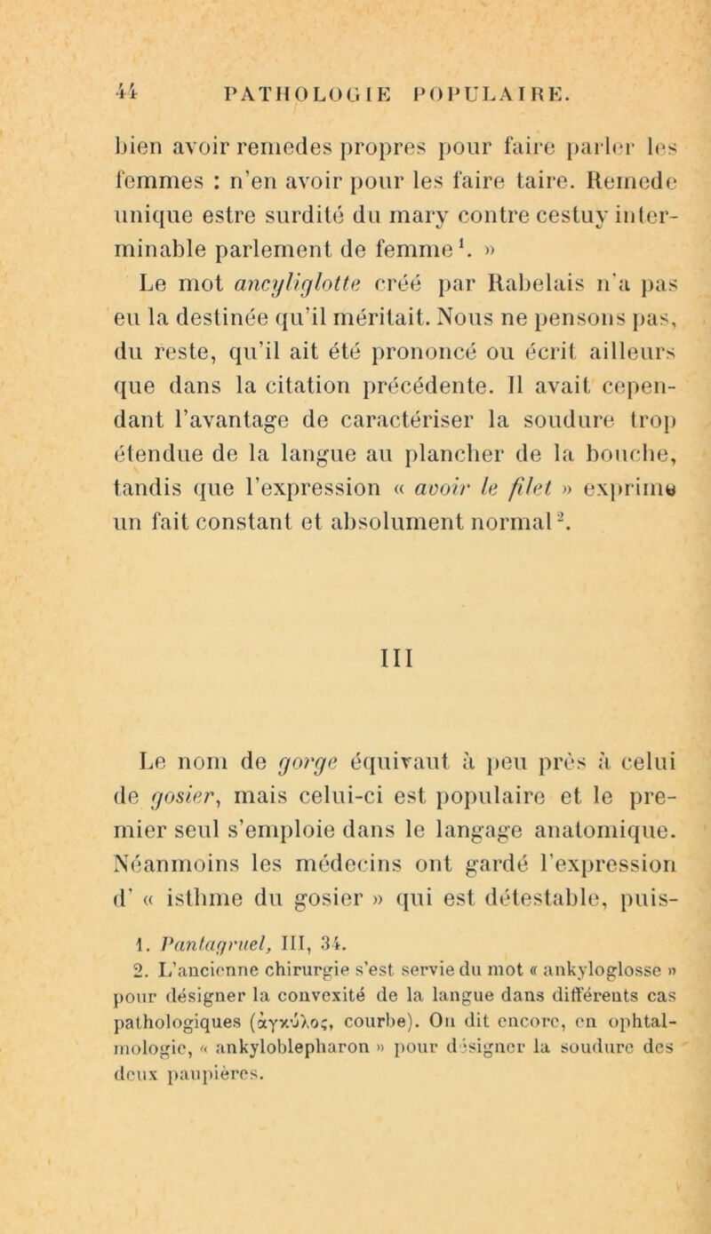 bien avoir reniedes propres pour faire parler les femmes : n’en avoir pour les faire taire. Remede unique estre surdité du mary contre cestuy inter- minable parlement de femme1. » Le mot ancyliglotte créé par Rabelais n'a pas eu la destinée qu’il méritait. Nous ne pensons pas, du reste, qu’il ait été prononcé ou écrit ailleurs que dans la citation précédente. Il avait cepen- dant l’avantage de caractériser la soudure trop étendue de la langue au plancher de la bouche, tandis que l’expression « avoir le filet » exprime un fait constant et absolument normal2. III Le nom de gorge équivaut à peu près à celui de gosier, mais celui-ci est populaire et, le pre- mier seul s’emploie dans le langage anatomique. Néanmoins les médecins ont gardé l’expression d’« isthme du gosier » qui est détestable, puis- 1. Pantagruel, III, 34. 2. L’ancienne chirurgie s’est servie du mot « ankyloglosse » pour désigner la convexité de la langue dans différents cas pathologiques (àyx'jXoç, courbe). Ou dit encore, en ophtal- mologie, « ankyloblepharon » pour désigner la soudure des deux paupières.