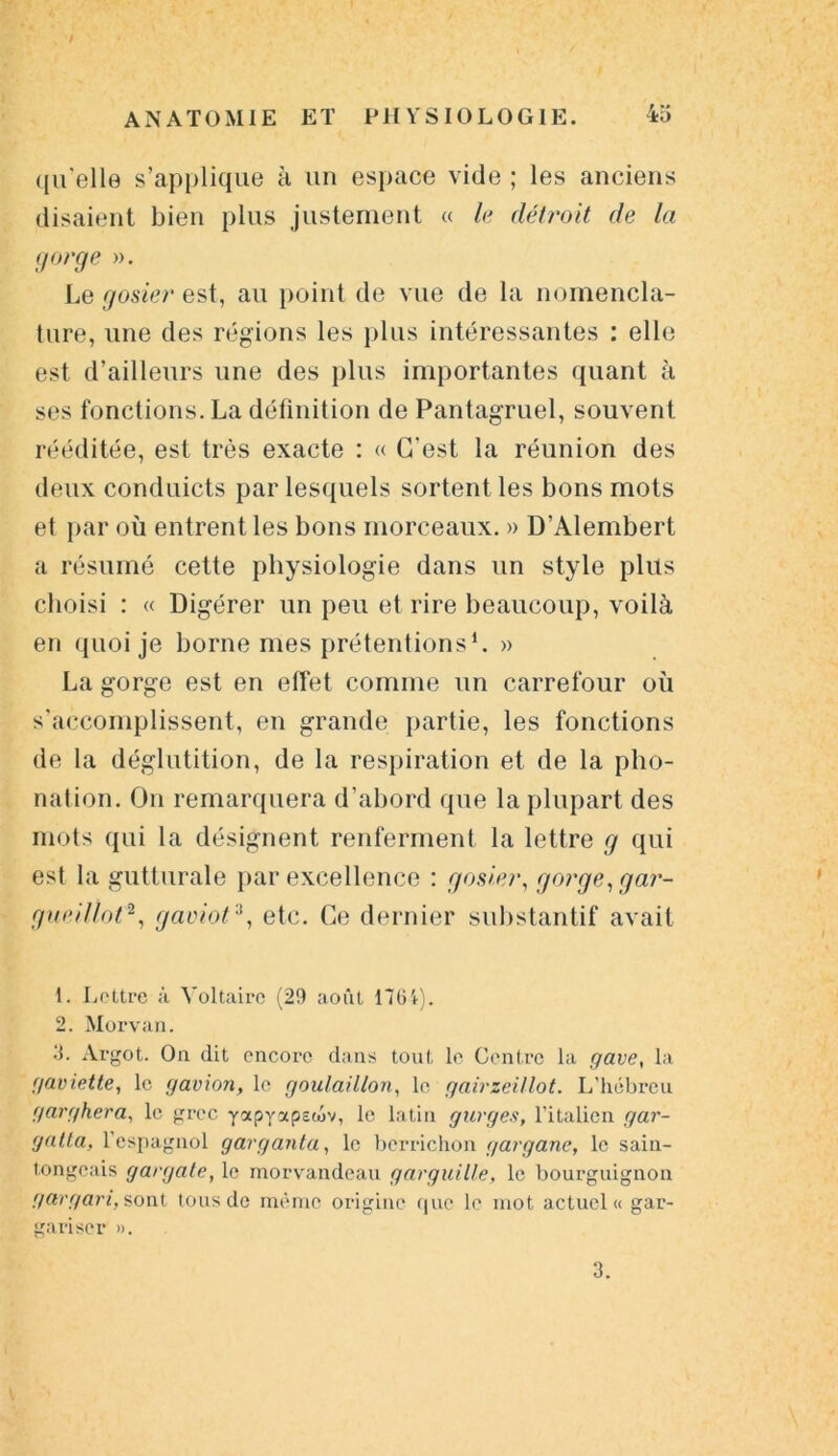 qu'elle s’applique à un espace vide ; les anciens disaient bien plus justement « le détroit de la gorge ». Le gosier est, au point de vue de la nomencla- ture, une des régions les plus intéressantes : elle est d’ailleurs une des plus importantes quant à ses fonctions. La définition de Pantagruel, souvent rééditée, est très exacte : « C’est la réunion des deux conduicts par lesquels sortent les bons mots et par où entrent les bons morceaux. » D’Alembert a résumé cette physiologie dans un style plus choisi : « Digérer un peu et rire beaucoup, voilà en quoi je borne mes prétentions1. » La gorge est en effet comme un carrefour où s’accomplissent, en grande partie, les fonctions de la déglutition, de la respiration et de la pho- nation. On remarquera d’abord que la plupart des mots qui la désignent renferment la lettre g qui est la gutturale par excellence : gosier, gorge, g ar- gue i Ilot2, gaoiot3, etc. Ce dernier substantif avait 1. Lettre à Voltaire (29 août 1761). 2. Morvan. •V Argot. On dit encore dans tout le Centre la gave, la gaviette, le gavion, le goulaillon, le gairzeitlot. L'hébreu garghera, le grec yxpyapewv, le latin gurges, l’italien gar- gatta, L’espagnol garganta, le berrichon gargane, le sain- tongeais gargate, le morvandeau garguille, le bourguignon gargari, sont tous de même origine que le mot actuel» gar- gariser ». 3.