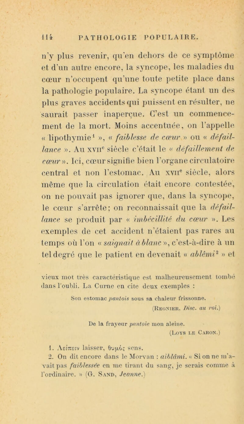 n’y plus revenir, qu’en dehors de ce symptôme et d’un autre encore, la syncope, les maladies du cœur n’occupent qu’une toute petite place dans la pathologie populaire. La syncope étant un des plus graves accidents qui puissent en résulter, ne saurait passer inaperçue. C’est un commence- ment de la mort. Moins accentuée, on l’appelle « lipothymie1 », « faiblesse de cœur » ou « défail- lance ». Au xvnc siècle c’était le « défaillement de cœur ». Ici, cœur signifie bien l'organe circulatoire central et non l’estomac. Au xvne siècle, alors même que la circulation était encore contestée, on ne pouvait pas ignorer que, dans la syncope, le cœur s’arrête; on reconnaissait que la défail- lance se produit par « imbécillité du cœur ». Les exemples de cet accident n’étaient pas rares au temps où l’on « saignait à blanc », c’est-à-dire à un tel degré que le patient en devenait « ablêmi2 » et vieux mot très caractéristique est malheureusement tombé dans l’oubli. La Curnc en cite deux exemples : Son estomac pantois sous sa chaleur frissonne. (Rkgnikr, Disc, au roi.) De la frayeur pantoie mon aleine. (Loys i.e Caron.) 1. Aeittsiv laisser, Oujxô; sens. 2. On dit encore dans le Morvan : aiblâmi. « Si on ne m’a- vait pas faitjlessée en me tirant du sang, je serais comme à l’ordinaire. » (G. Sand, Jeanne.)