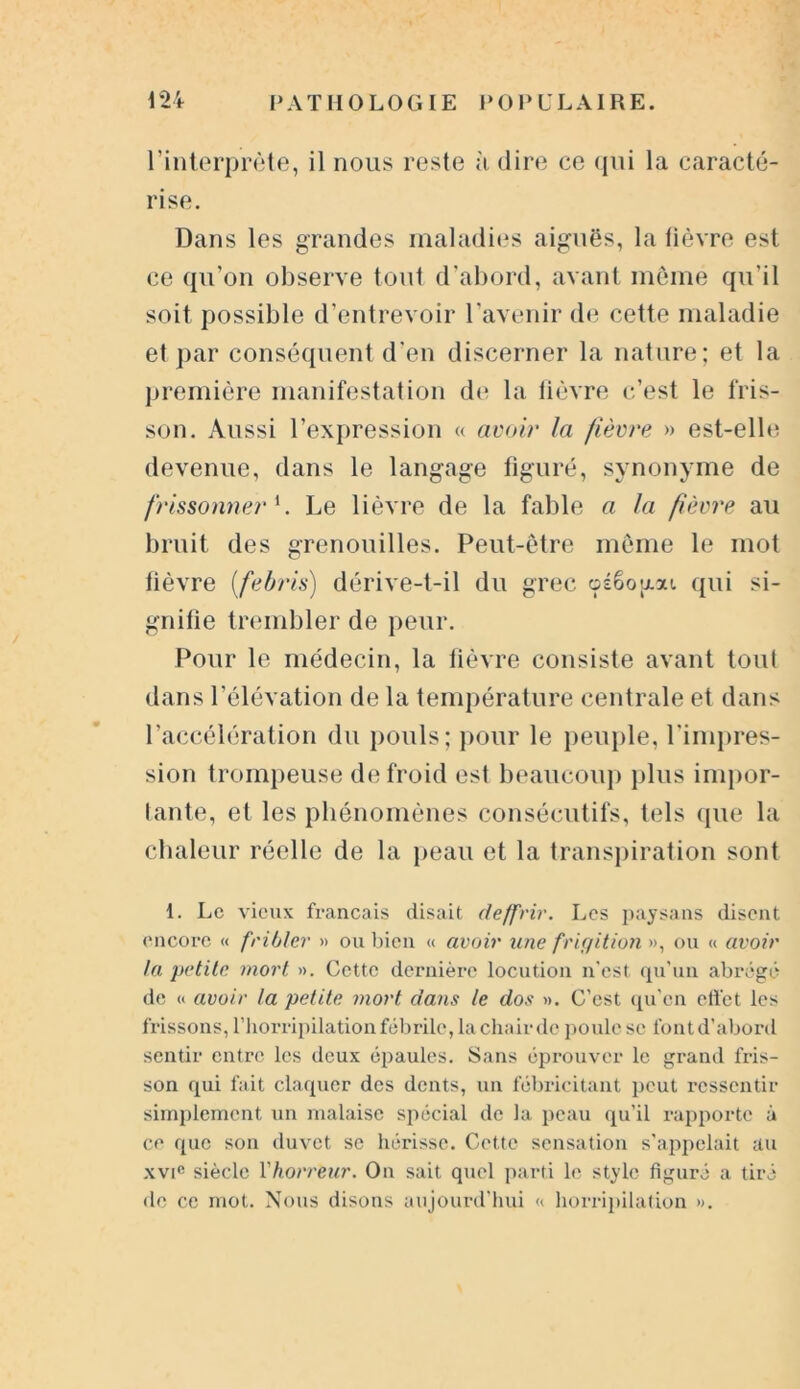 l'interprète, il nous reste à dire ce qui la caracté- rise. Dans les grandes maladies aiguës, la lièvre est ce qu’on observe tout d’abord, avant môme qu’il soit possible d’entrevoir l’avenir de cette maladie et par conséquent d'en discerner la nature; et la première manifestation de la fièvre c’est le fris- son. Aussi l’expression « avoir la fièvre » est-elle devenue, dans le langage figuré, synonyme de frissonner1. Le lièvre de la fable a la fièvre au bruit des grenouilles. Peut-être même le mot lièvre (febris) dérive-t-il du grec oéêogai qui si- gnifie trembler de peur. Pour le médecin, la fièvre consiste avant tout dans l’élévation de la température centrale et dans l’accélération du pouls; pour le peuple, l’impres- sion trompeuse de froid est beaucoup plus impor- tante, et les phénomènes consécutifs, tels que la chaleur réelle de la peau et la transpiration sont 1. Le vieux français disait deffrir. Les paysans disent encore « fribler » ou bien « avoir une frigition », ou « avoir la petite mort ». Cette dernière locution n'est qu'un abrégé de « avoir la petite mort clans le dos ». C'est qu’en effet les frissons, l’horripilation fébrile, la chair de poule se lbntd’abord sentir entre les deux épaules. Sans éprouver le grand fris- son qui fait claquer des dents, un fébricitant peut ressentir simplement un malaise spécial de la peau qu’il rapporte à ce que son duvet se hérisse. Cette sensation s'appelait au xvic siècle Y horreur. On sait quel parti le style figuré a tiré de ce mot. Nous disons aujourd’hui « horripilation ».