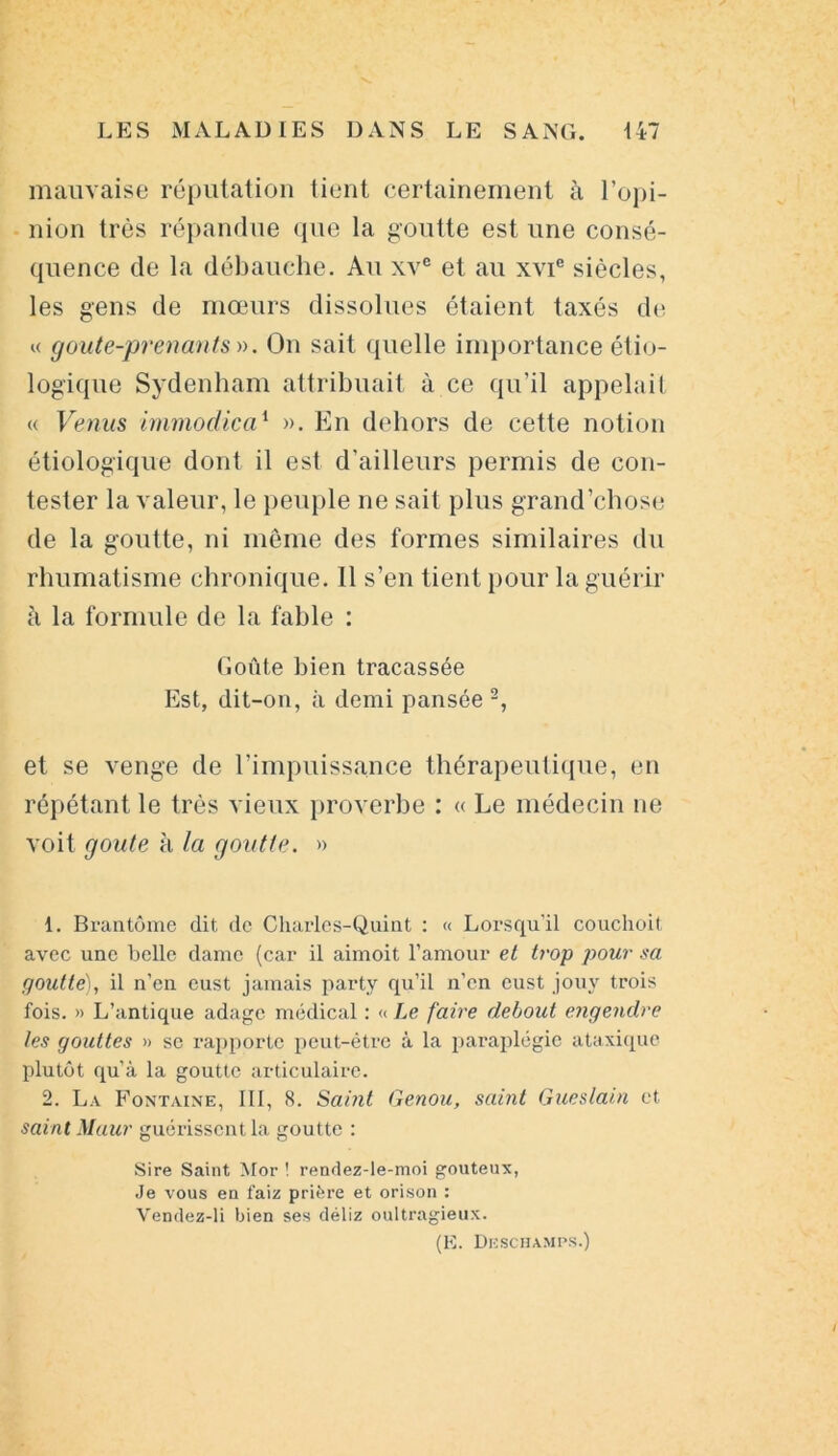 mauvaise réputation tient certainement à l'opi- nion très répandue que la goutte est une consé- quence de la débauche. Au xve et au xvie siècles, les gens de mœurs dissolues étaient taxés de « cjoute-prenants ». On sait quelle importance étio- logique Sydenham attribuait à ce qu’il appelait « Venus immodica1 2 ». En dehors de cette notion étiologique dont il est d’ailleurs permis de con- tester la valeur, le peuple ne sait plus grand’chose de la goutte, ni même des formes similaires du rhumatisme chronique. 11 s’en tient pour la guérir à la formule de la fable : Goûte bien tracassée Est, dit-on, à demi pansée -, et se venge de l’impuissance thérapeutique, en répétant le très vieux proverbe : « Le médecin ne voit goûte à la goutte. » 1. Brantôme dit de Charles-Quint : « Lorsqu’il couchoit avec une belle dame (car il aimoit l’amour et trop pour sa goutté), il n’en eust jamais party qu’il n’en cust jouv trois fois. » L’antique adage médical : « Le faire debout engendre les gouttes » se rapporte peut-être à la paraplégie ataxique plutôt qu’à la goutte articulaire. 2. La Fontaine, III, 8. Sai?it Genou, saint Gueslain et saint Maur guérissent la goutte : Sire Saint Mor ! rendez-le-moi gouteux, Je vous en faiz prière et orison : Vendez-li bien ses déliz oultragieux. (E. Deschamps.)