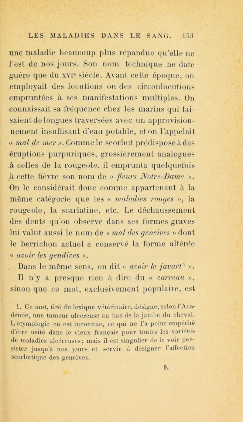 une maladie beaucoup plus répandue qu’elle ne l’est de nos jours. Son nom technique ne date guère que du xvie siècle. Avant cette époque, on employait des locutions ou des circonlocutions empruntées à ses manifestations multiples. On connaissait sa fréquence chez les marins qui fai- saient de longues traversées avec un approvision- nement insuffisant d'eau potable, et on l’appelai! « mal de mer ». Gomme le scorbut prédispose à des éruptions purpuriques, grossièrement analogues à celles de la rougeole, il emprunta quelquefois ii cette fièvre son nom de « fleurs Notre-Dame ». On le considérait donc comme appartenant à la même catégorie que les « maladies rouges », la rougeole, la scarlatine, etc. Le déchaussement des dents qu’on observe dans ses formes graves lui valut aussi le nom de « mal des gencives » dont le berrichon actuel a conservé la forme altérée « avoir les gendives ». Dans le même sens, on dit « avoir le javart1 ». Il n’y a presque rien à dire du « carreau », sinon que ce mot, exclusivement populaire, est 1. Ce mot, tiré du lexique vétérinaire, désigne, selon l'Aca- démie, une tumeur ulcéreuse au bas de la jambe du cheval. L'étymologie en est inconnue, ce qui ne l’a point empêché d’être usité dans le vieux français pour toutes les variétés de maladies ulcéreuses; mais il est singulier de le voir per- sister jusqu’à nos jours et servir à désigner l’affection scorbutique des gencives. 9.