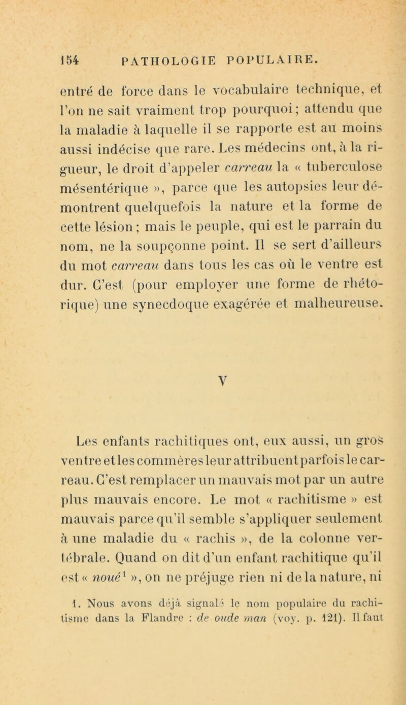 entré de force dans le vocabulaire technique, et l’on ne sait vraiment trop pourquoi; attendu que la maladie à laquelle il se rapporte est au moins aussi indécise que rare. Les médecins ont, a la ri- gueur, le droit d’appeler carreau la « tuberculose mésentérique », parce que les autopsies leur dé- montrent quelquefois la nature et la forme de cette lésion ; mais le peuple, qui est le parrain du nom, ne la soupçonne point. Il se sert d'ailleurs du mot carreau dans tous les cas où le ventre est dur. C’est (pour employer une forme de rhéto- rique) une synecdoque exagérée et malheureuse. y Les enfants rachitiques ont, eux aussi, un gros ventre et les commères leur attribuent parfois le car- reau. C’est remplacer un mauvais mot par un autre plus mauvais encore. Le mot « rachitisme » est mauvais parce qu’il semble s’appliquer seulement à une maladie du « rachis », de la colonne ver- tébrale. Quand on dit d’un enfant rachitique qu’il est « noué1 », on ne préjuge rien ni de la nature, ni 1. Nous avons déjà signalé le nom populaire du rachi- tisme dans la Flandre : de onde inan (voy. p. 121). Il faut