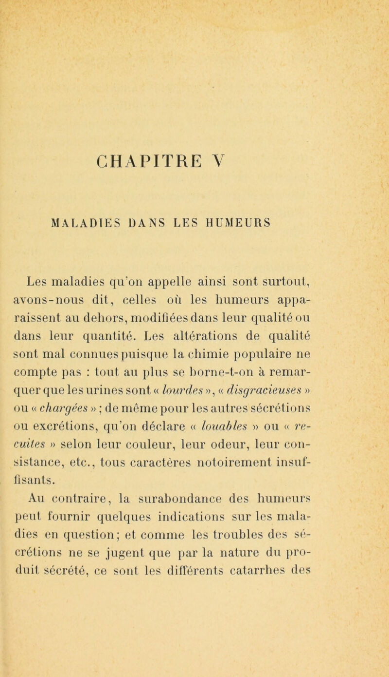 CHAPITRE Y MALADIES DANS LES HUMEURS Les maladies qu’on appelle ainsi sont surtout, avons-nous dit, celles où les humeurs appa- raissent au dehors, modifiées dans leur qualité ou dans leur quantité. Les altérations de qualité sont mal connues puisque la chimie populaire ne compte pas : tout au plus se borne-t-on à remar- quer que les urines sont « lourdes », « disgracieuses » ou « chargées » ; de même pour les autres sécrétions ou excrétions, qu’on déclare « louables » ou « re- cuites » selon leur couleur, leur odeur, leur con- sistance, etc., tous caractères notoirement insuf- fisants. Au contraire, la surabondance des humeurs peut fournir quelques indications sur les mala- dies en question; et comme les troubles des sé- crétions ne se jugent que par la nature du pro- duit sécrété, ce sont les différents catarrhes des