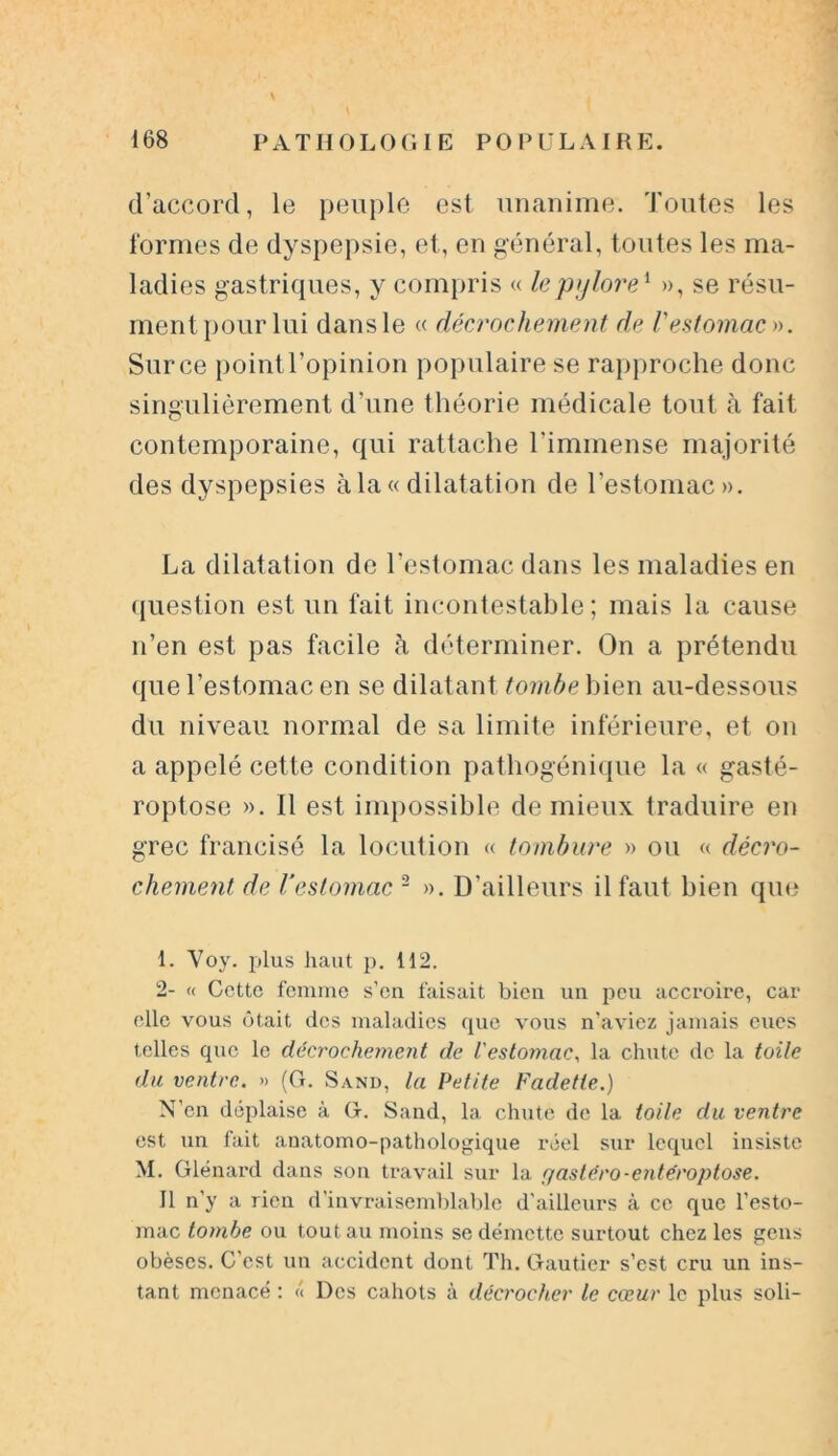 d’accord, le peuple est unanime. Toutes les formes de dyspepsie, et, en général, toutes les ma- ladies gastriques, y compris « le pylore1 », se résu- ment pour lui dans le « décrochement de Vestomac ». Sur ce point l’opinion populaire se rapproche donc singulièrement d’une théorie médicale tout à fait contemporaine, qui rattache l'immense majorité des dyspepsies à la « dilatation de l’estomac». La dilatation de l’estomac dans les maladies en question est un fait incontestable; mais la cause n’en est pas facile à déterminer. On a prétendu que l’estomac en se dilatant tombe bien au-dessous du niveau normal de sa limite inférieure, et on a appelé cette condition pathogénique la « gasté- roptose ». Il est impossible de mieux traduire en grec francisé la locution « tombure » ou « décro- chement, de l’estomac 2 ». D’ailleurs il faut bien que I. Yoy. plus haut p. 112. 2- « Cette femme s’en faisait bien un peu accroire, car elle vous ôtait des maladies que vous n’aviez jamais eues telles que le décrochement de l'estomac, la chute de la toile du ventre. » (G. S and, la Petite Fadette.) N’en déplaise à G. Sand, la chute de la toile du ventre est un fait anatomo-pathologique réel sur lequel insiste M. Glénard dans son travail sur la r/astero-enteroptose. Il n’y a rien d’invraisemblable d'ailleurs à ce que l’esto- mac tombe ou tout au moins se démette surtout chez les gens obèses. C’est un accident dont Th. Gautier s’est cru un ins- tant menacé : « Des cahots à décrocher le cœur le plus soli-