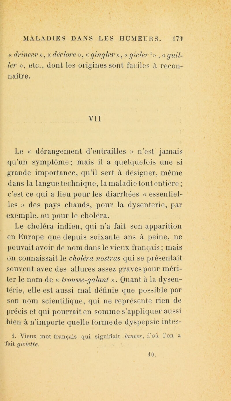 « drincer », « déclore », « gingler », « gicler L> , « guil- ler », etc., dont les origines sont faciles à recon- naître. VII Le « dérangement d’entrailles » n’est jamais qu’un symptôme; mais il a quelquefois une si grande importance, qu’il sert à désigner, même dans la langue technique, la maladie tout entière; c’est ce qui a lieu pour les diarrhées « essentiel- les » des pays chauds, pour la dysenterie, par exemple, ou pour le choléra. Le choléra indien, qui n’a fait son apparition en Europe que depuis soixante ans à peine, ne pouvait avoir de nom dans le vieux français; mais on connaissait le choléra nostras qui se présentait souvent avec des allures assez graves pour méri- ter le nom de « trousse-galant ». Quant à la dysen- térie, elle est aussi mal définie que possible par son nom scientifique, qui ne représente rien de précis et qui pourrait en somme s’appliquer aussi bien à n’importe quelle formede dyspepsie intes- 1. Vieux mot français qui signifiait lancer, d’où l’on a fait gicletlc. 10.