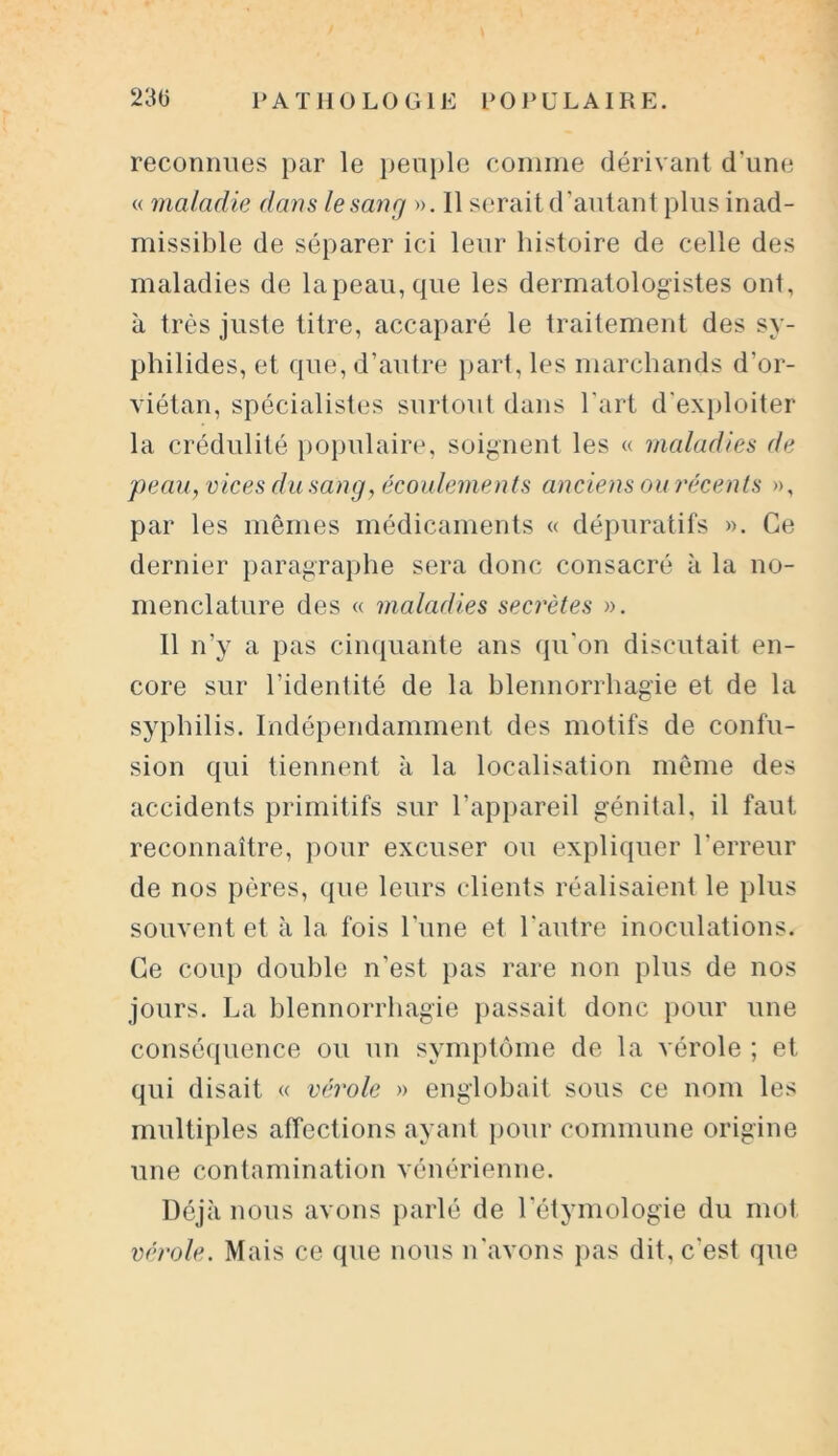 reconnues par le peuple comme dérivant d'une « maladie dans le sauf] ». Il serait d'autant plus inad- missible de séparer ici leur histoire de celle des maladies de lapeau,que les dermatologistes ont, à très juste titre, accaparé le traitement des sy- philides, et que, d’autre part, les marchands d’or- viétan, spécialistes surtout dans l’art d'exploiter la crédulité populaire, soignent les « maladies de peau, vices du sang, écoulements anciens ou récents », par les mêmes médicaments « dépuratifs ». Ce dernier paragraphe sera donc consacré à la no- menclature des « maladies secrètes ». Il n’y a pas cinquante ans qu'on discutait en- core sur l’identité de la blennorrhagie et de la syphilis. Indépendamment des motifs de confu- sion qui tiennent à la localisation même des accidents primitifs sur l’appareil génital, il faut reconnaître, pour excuser ou expliquer l’erreur de nos pères, que leurs clients réalisaient le plus souvent et à la fois l'une et l'autre inoculations. Ce coup double n’est pas rare non plus de nos jours. La blennorrhagie passait donc pour une conséquence ou un symptôme de la vérole ; et qui disait « vérole » englobait sous ce nom les multiples affections ayant pour commune origine une contamination vénérienne. Déjà nous avons parlé de l’étymologie du mot vérole. Mais ce que nous n'avons pas dit, c'est que