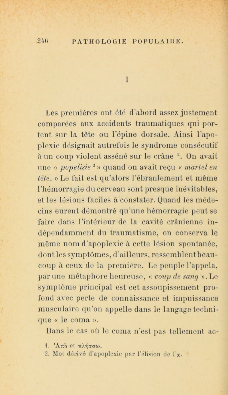 I Les premières ont été d’abord assez justement comparées aux accidents traumatiques qui por- tent sur la tête ou l’épine dorsale. Ainsi l’apo- plexie désignait autrefois le syndrome consécutif à un coup violent asséné sur le crâne 2. On avait une « popelisie3 » quand on avait reçu « martel en tète. » Le fait est qu’alors l’ébranlement et même l’hémorragie du cerveau sont presque inévitables, et les lésions faciles à constater. Quand les méde- cins eurent démontré qu’une hémorragie peut se faire dans l’intérieur de la cavité crânienne in- dépendamment du traumatisme, on conserva le même nom d’apoplexie à celte lésion spontanée, dont les symptômes, d’ailleurs, ressemblent beau- coup à ceux de la première. Le peuple l’appela, par une métaphore heureuse, « coup de sang ». Le symptôme principal est cet assoupissement pro- fond avec perte de connaissance et impuissance musculaire qu’on appelle dans le langage techni- que « le coma ». Dans le cas où le coma n’est pas tellement ac- 1. ’Ano et 7ïXr,<7<7Ct>. 2. Mot dérivé d’apoplexie par l’élision de l'a.