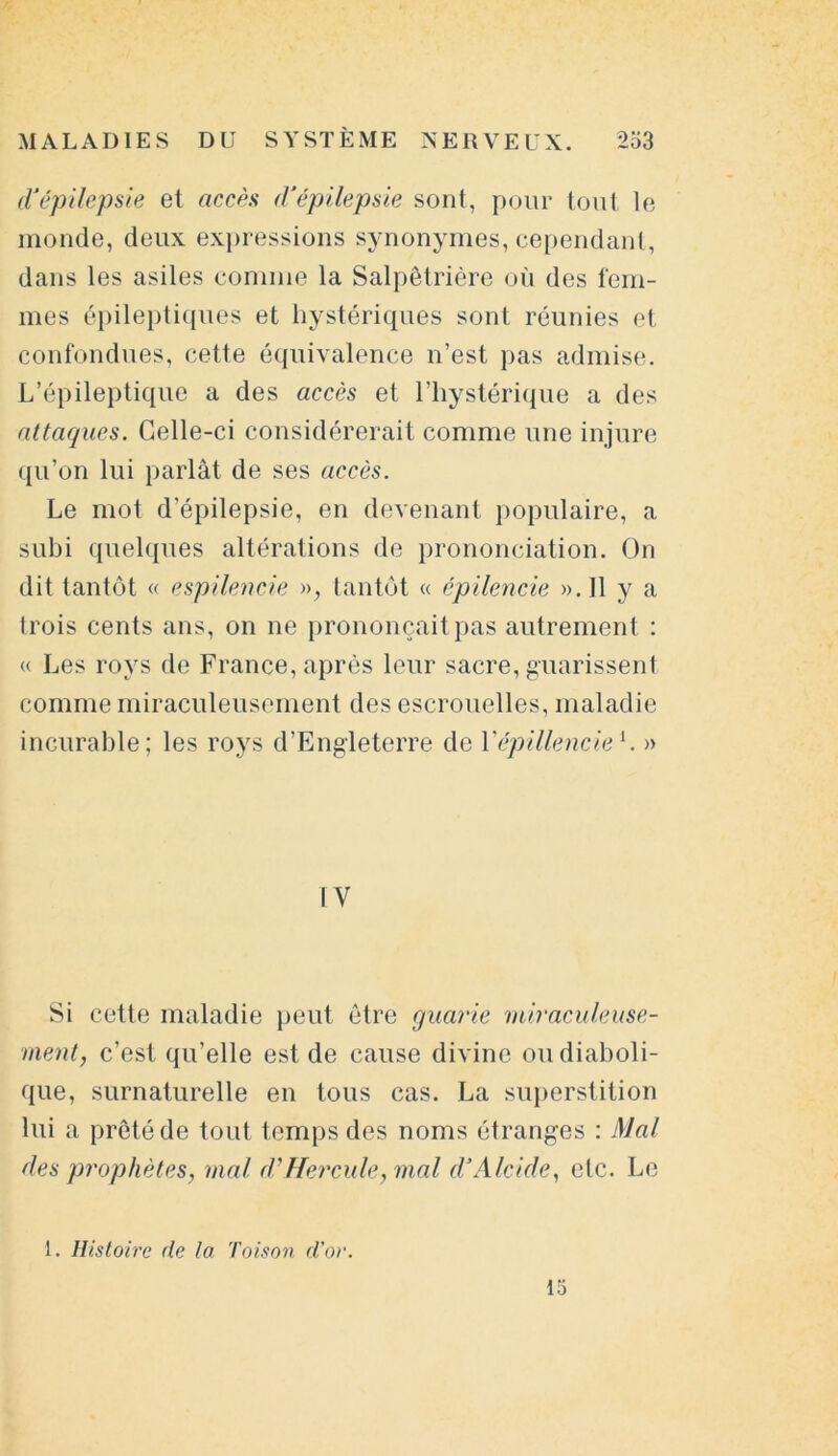 d'épilepsie et accès d'épilepsie sont, pour tout le inonde, deux expressions synonymes, cependant, dans les asiles connue la Salpêtrière où des fem- mes épileptiques et hystériques sont réunies et confondues, cette équivalence n’est pas admise. L’épileptique a des accès et l’hystérique a des attaques. Celle-ci considérerait comme une injure qu’on lui parlât de ses accès. Le mot d’épilepsie, en devenant populaire, a subi quelques altérations de prononciation. On dit tantôt « espïlencie », tantôt « épilencie ».I1 y a trois cents ans, on ne prononçait pas autrement : « Les roys de France, après leur sacre, guarissent comme miraculeusement des escrouelles, maladie incurable; les roys d’Engleterre de Yépillenciei. » IV Si cette maladie peut être quarte miraculeuse- ment, c’est qu’elle est de cause divine ou diaboli- que, surnaturelle en tous cas. La superstition lui a prêté de tout temps des noms étranges : Mal des prophètes, mal d'Hercule, mal d’Alcide, etc. Le 1. Histoire de la Toison d’or. 15