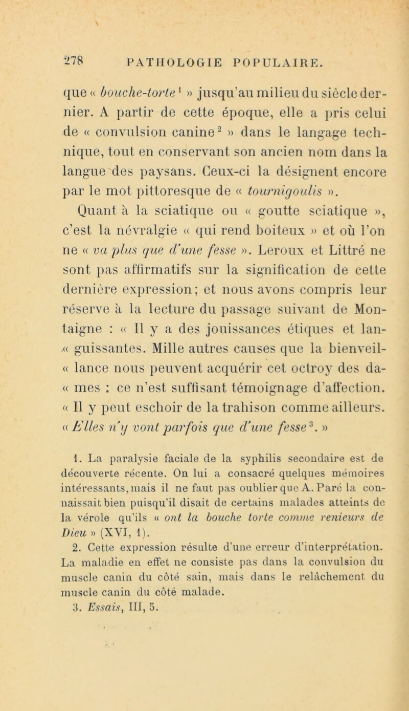 que u bouche-tarte1 » jusqu'au milieu du siècle der- nier. A partir de cette époque, elle a pris celui de « convulsion canine2 » dans le langage tech- nique, tout en conservant son ancien nom dans la langue des paysans. Ceux-ci la désignent encore par le mot pittoresque de « tournigoulis ». Quant à la sciatique ou « goutte sciatique », c’est la névralgie « qui rend boiteux » et où l’on ne « va p/us que d’une fesse ». Leroux et Littré ne sont pas aftirmatifs sur la signification de cette dernière expression ; et nous avons compris leur réserve à la lecture du passage suivant de Mon- taigne : « 11 y a des jouissances étiques et lan- .« guissantes. Mille autres causes que la bienveil- « lance nous peuvent acquérir cet octroy des da- « mes : ce n’est suffisant témoignage d'affection. « 11 y peut eschoir de la trahison comme ailleurs. « Elles n’y vont parfois que d’une fesse 3. » 1. La paralysie faciale de la syphilis secondaire est de découverte récente. On lui a consacré quelques mémoires intéressants, mais il ne faut pas oublier que A. Parc la con- naissait bien puisqu’il disait de certains malades atteints de la vérole qu’ils « ont la bouche torle comme renieurs de Dieu » (XVI, 1). 2. Cette expression résulte d’une erreur d'interprétation. La maladie en effet ne consiste pas dans la convulsion du muscle canin du côté sain, mais dans le relâchement du muscle canin du côté malade. 3. Essais, III, 5.