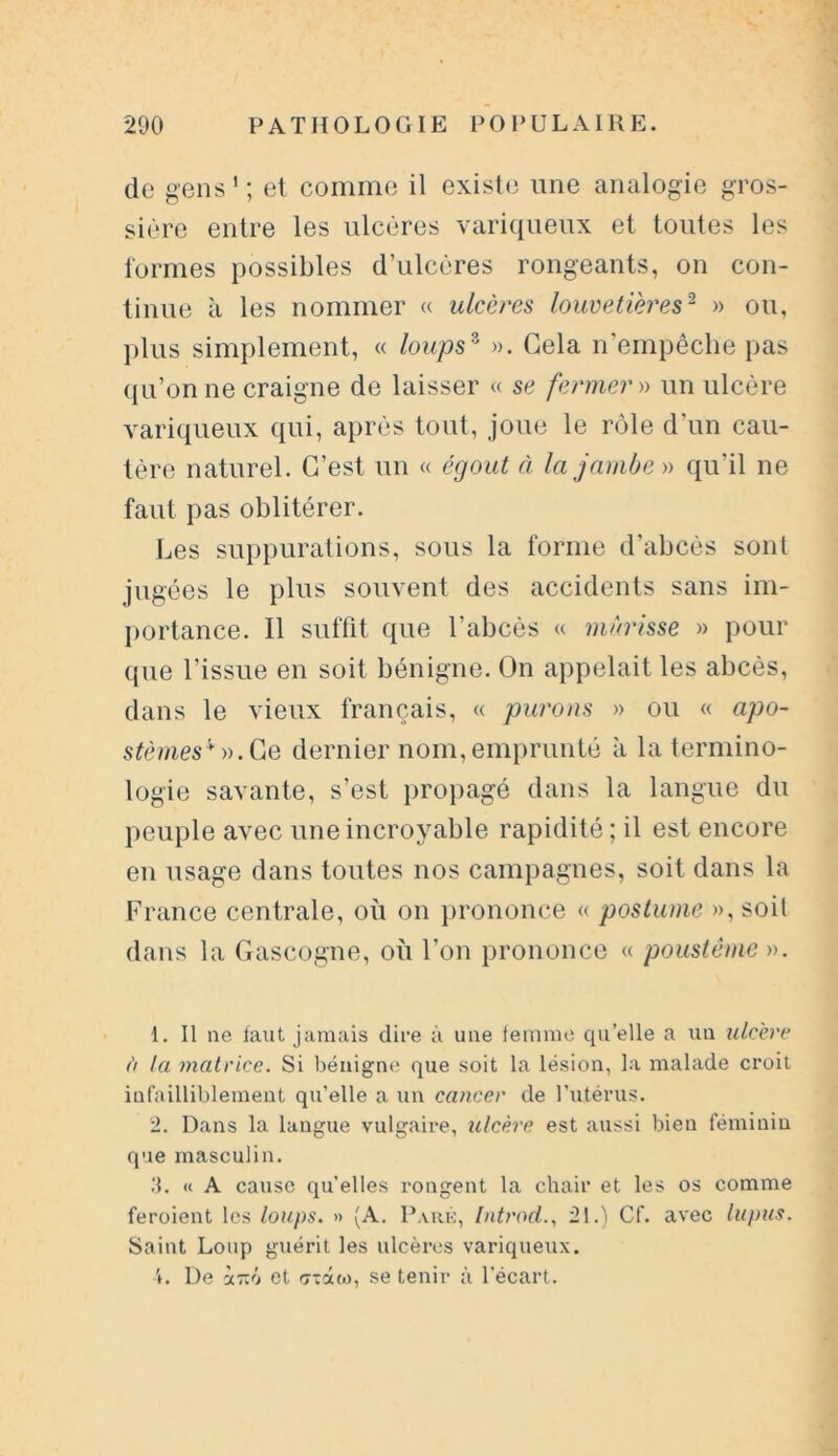 de gens 1 2 ; et comme il existe une analogie gros- sière entre les ulcères variqueux et toutes les formes possibles d’ulcères rongeants, on con- tinue à les nommer « ulcères louvetières2 » ou, plus simplement, « loups9 ». Gela n’empêche pas qu’on ne craigne de laisser « se fermer » un ulcère variqueux qui, après tout, joue le rôle d'un cau- tère naturel. C’est un « égout à la jambe » qu'il ne faut pas oblitérer. Les suppurations, sous la forme d’abcès sont jugées le plus souvent des accidents sans im- portance. Il suffit que l’abcès « mûrisse » pour que l’issue en soit bénigne. On appelait les abcès, dans le vieux français, « parons » ou « apo- stèmes ’f ».Ce dernier nom, emprunté à la termino- logie savante, s’est propagé dans la langue du peuple avec une incroyable rapidité ; il est encore en usage dans toutes nos campagnes, soit dans la France centrale, où on prononce « postume », soit dans la Gascogne, où l’on prononce « poustême ». 1. Il ne faut jamais dire à une femme qu’elle a un ulcère à la matrice. Si bénigne que soit la lésion, la malade croit infailliblement qu’elle a un cancer de l’utérus. 2. Dans la langue vulgaire, ulcère est aussi bien féminin que masculin. .‘1. « A cause qu’elles rongent la chair et les os comme feroient les loups. » (A. Paré, Introd., 21.) Cf. avec lupus. Saint Loup guérit les ulcères variqueux. L De Ù.TIÔ et gxûm, se tenir à l’écart.