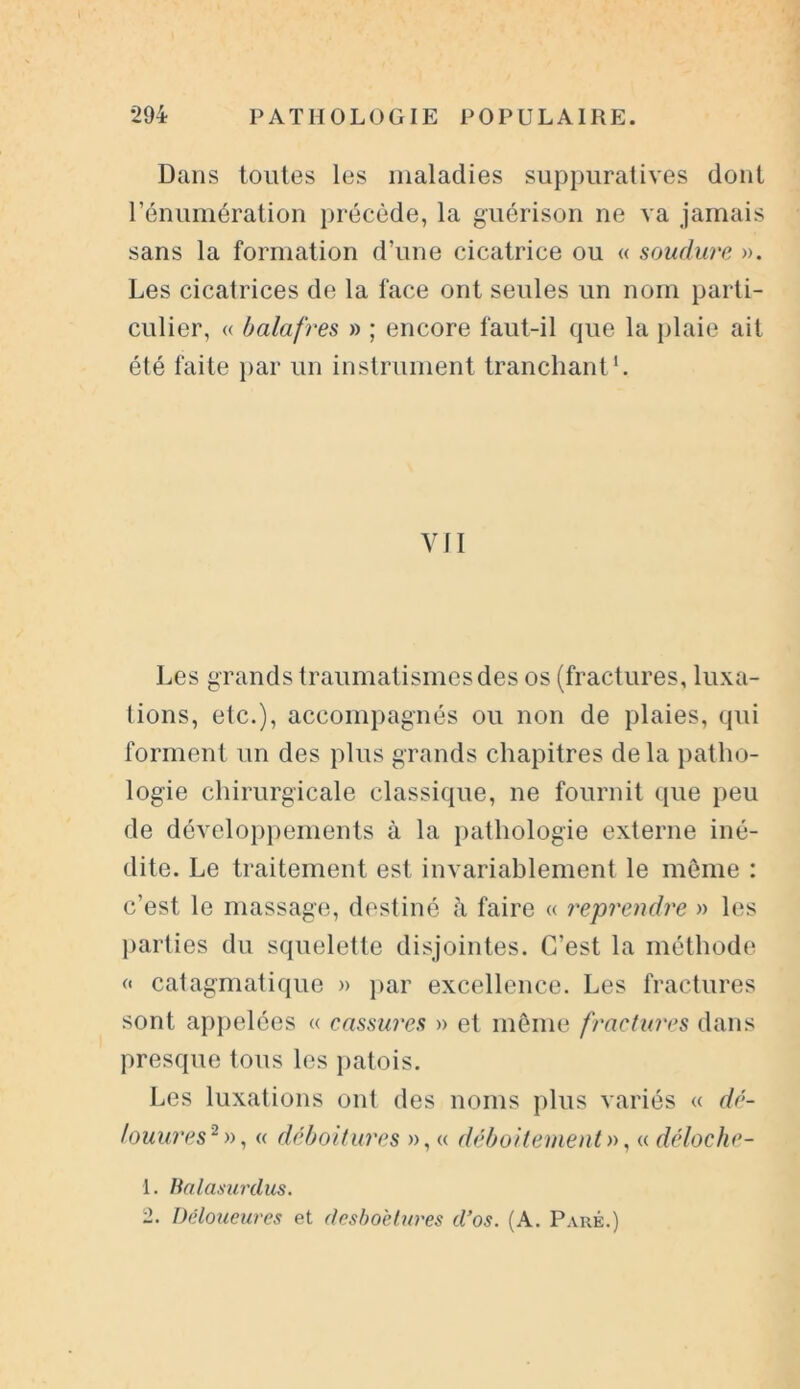 Dans toutes les maladies suppuratives dont l’énumération précède, la guérison ne va jamais sans la formation d’une cicatrice ou « soudure ». Les cicatrices de la face ont seules un nom parti- culier, « balafres » ; encore faut-il que la plaie ait été faite par un instrument tranchant1. VII Les grands traumatismes des os (fractures, luxa- tions, etc.), accompagnés ou non de plaies, qui forment un des plus grands chapitres de la patho- logie chirurgicale classique, ne fournit ([lie peu de développements à la pathologie externe iné- dite. Le traitement est invariablement le même : c’est le massage, destiné à faire « reprendre » les parties du squelette disjointes. C’est la méthode « catagmatique » par excellence. Les fractures sont appelées « cassures » et même fractures dans presque tous les patois. Les luxations ont des noms plus variés « dé- louures2 », « déboitures », « déboîtement », « déloche- 1. Balasurilus.