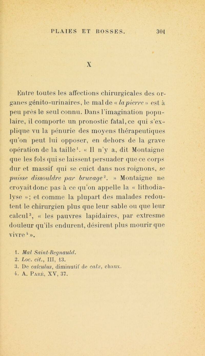 X Entre toutes les affections chirurgicales des or- ganes génito-urinaires, le mal de « la pierre » est à peu près le seul connu. Dans l'imagination popu- laire, il comporte un pronostic fatal,ce qui s’ex- plique vu la pénurie des moyens thérapeutiques qu’on peut lui opposer, en dehors de la grave opération de la taille1. « 11 n’y a, dit Montaigne que les fols qui se laissent persuader que ce corps dur et massif qui se cuict dans nos roignons, se puisse dissouldre par bruvage2. » Montaigne ne croyait donc pas à ce qu’on appelle la « lithodia- lyse » ; et comme la plupart des malades redou- tent le chirurgien plus que leur sable ou que leur calcul3, « les pauvres lapidaires, par extresme douleur qu'ils endurent, désirent plus mourir que vivre4 ». t. Mal Saint-Regnauld. 2. Loc. cit., III, 13. 3. De calculus, diminutif de calx, chnux. 4. A. Paré, XV, 37.