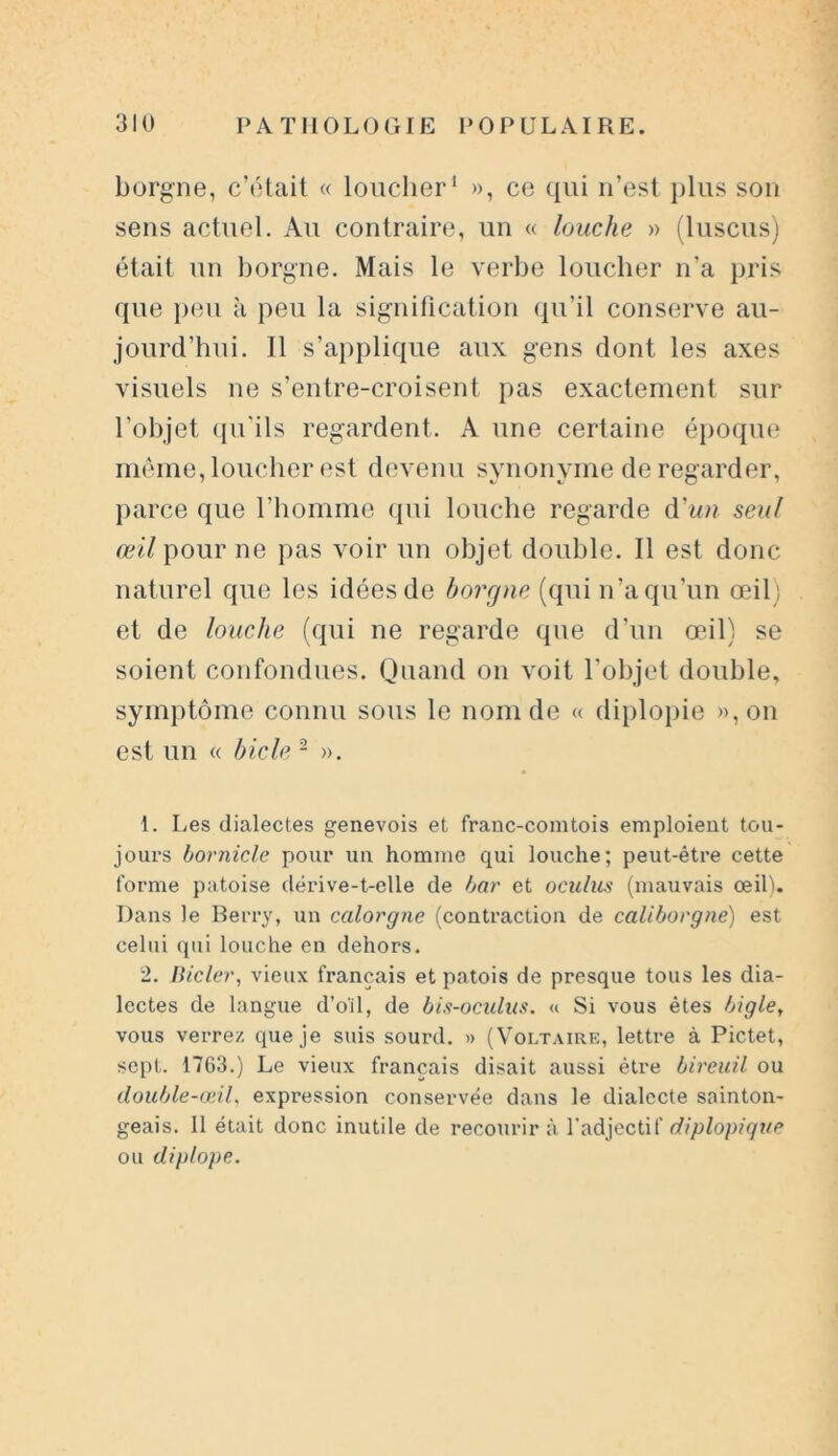 borgne, c’était « loucher1 », ce qui n’est plus son sens actuel. Au contraire, un « louche » (luscus) était un borgne. Mais le verbe loucher n’a pris que peu à peu la signification qu’il conserve au- jourd’hui. Il s’applique aux gens dont les axes visuels ne s’entre-croisent pas exactement sur l’objet qu'ils regardent. A une certaine époque même, loucher est devenu synonyme de regarder, parce que l'homme qui louche regarde d'un seul œil pour ne pas voir un objet double. Il est donc naturel que les idées de borgne (qui n’a qu’un œil; et de louche (qui ne regarde que d’un œil) se soient confondues. Quand on voit l’objet double, symptôme connu sous le nom de « diplopie »,on est un « bicle 2 ». 1. Les dialectes genevois et franc-comtois emploient tou- joui’s bornicle pour un homme qui louche; peut-être cette forme patoise dérive-t-elle de bar et oculus (mauvais œil). Dans le Berry, un calorgne (contraction de caliborgne) est celui qui louche en dehors. 2. Bicler, vieux français et patois de presque tous les dia- lectes de langue d’oïl, de bis-oculus. « Si vous êtes bigle, vous verrez que je suis sourd. » (Voltaire, lettre à Pictet, sept. 1763.) Le vieux français disait aussi être bireuil ou double-œil, expression conservée dans le dialecte sainton- geais. Il était donc inutile de recourir à l’adjectif diplopique ou diplope.