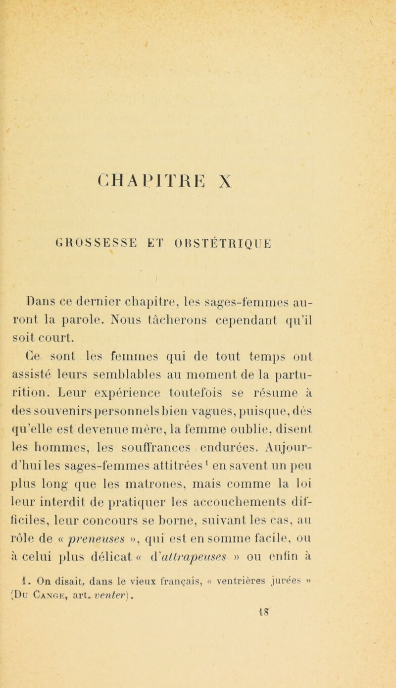 CHAPITRE X GROSSESSE ET OBSTÉTRIQUE Dans ce dernier chapitre, les sages-femmes au- ront la parole. Nous tâcherons cependant qu’il soit court. Ce sont les femmes qui de tout temps ont assisté leurs semblables au moment de la partu- rition. Leur expérience toutefois se résume à des souvenirs personnels bien vagues, puisque, dés qu’elle est devenue mère, la femme oublie, disent les hommes, les souffrances endurées. Aujour- d'hui les sages-femmes attitrées1 en savent un peu plus long que les matrones, mais comme la loi leur interdit de pratiquer les accouchements dif- ficiles, leur concours se borne, suivant les cas, au rôle de « preneuses », qui est en somme facile, ou à celui plus délicat « d'allrapeuses » ou enfin à i. On disait, dans le vieux français, « ventrières jurées » 'Du Canok, art. venter). IR